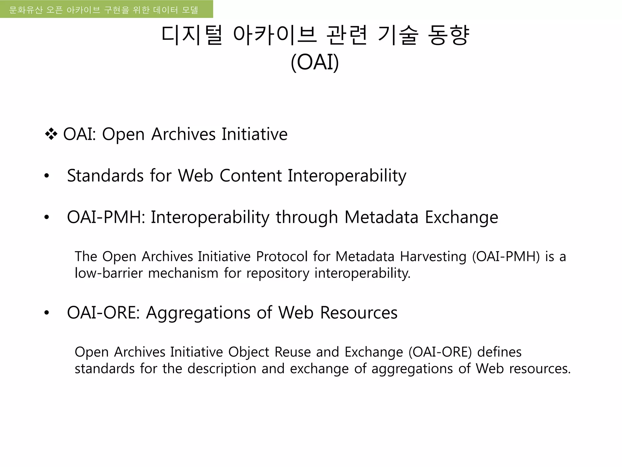 국립한글박물관 디지털 아카이브 구축 기본 구상문화유산 오픈 아카이브 구현을 위한 데이터 모델
디지털 아카이브 관련 기술 동향
(OAI)
 OAI: Open Archives Initiative
• Standards for Web Content Interoperability
• OAI-PMH: Interoperability through Metadata Exchange
The Open Archives Initiative Protocol for Metadata Harvesting (OAI-PMH) is a
low-barrier mechanism for repository interoperability.
• OAI-ORE: Aggregations of Web Resources
Open Archives Initiative Object Reuse and Exchange (OAI-ORE) defines
standards for the description and exchange of aggregations of Web resources.
 