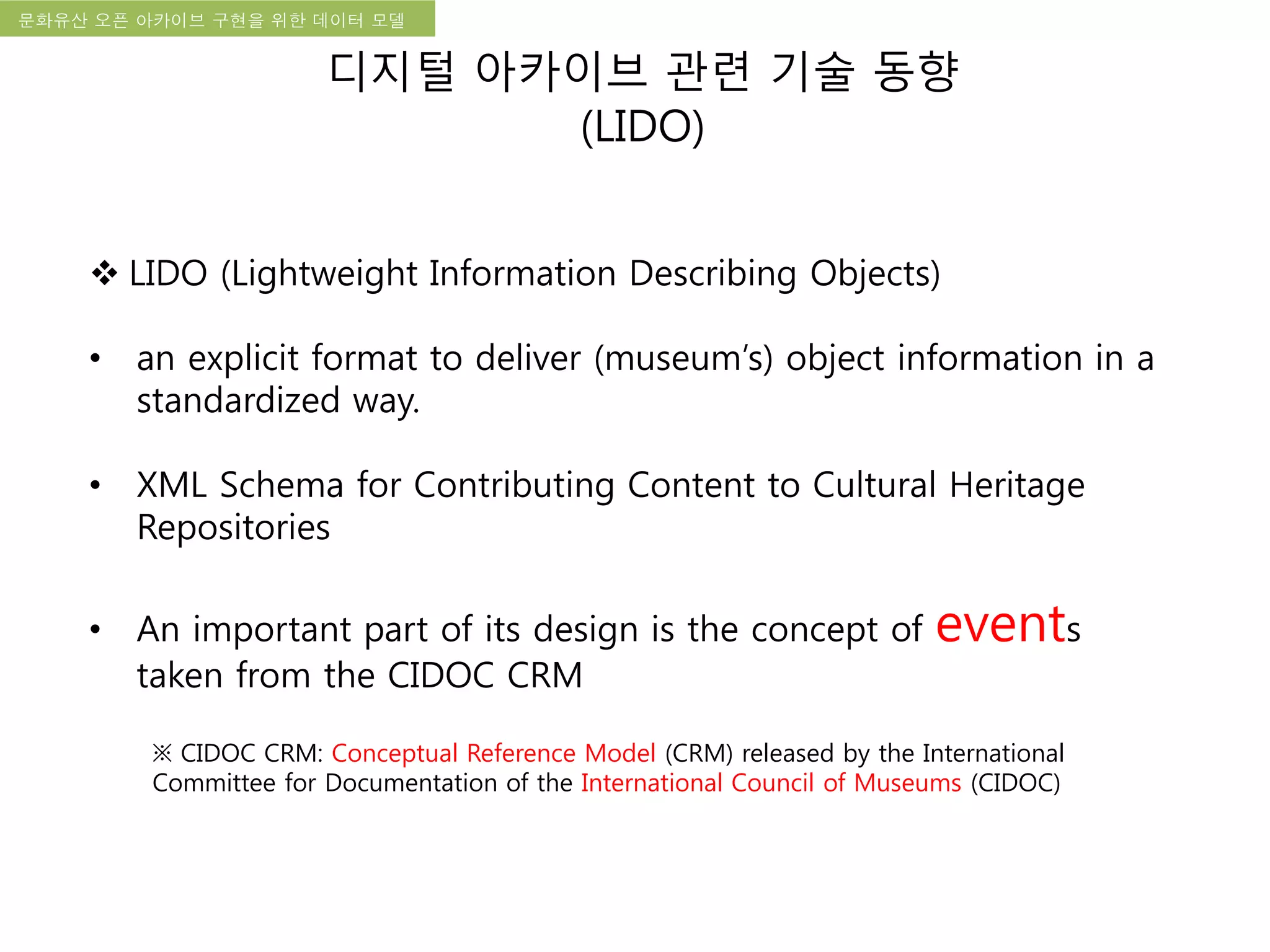국립한글박물관 디지털 아카이브 구축 기본 구상문화유산 오픈 아카이브 구현을 위한 데이터 모델
디지털 아카이브 관련 기술 동향
(LIDO)
 LIDO (Lightweight Information Describing Objects)
• an explicit format to deliver (museum’s) object information in a
standardized way.
• XML Schema for Contributing Content to Cultural Heritage
Repositories
• An important part of its design is the concept of events
taken from the CIDOC CRM
※ CIDOC CRM: Conceptual Reference Model (CRM) released by the International
Committee for Documentation of the International Council of Museums (CIDOC)
 