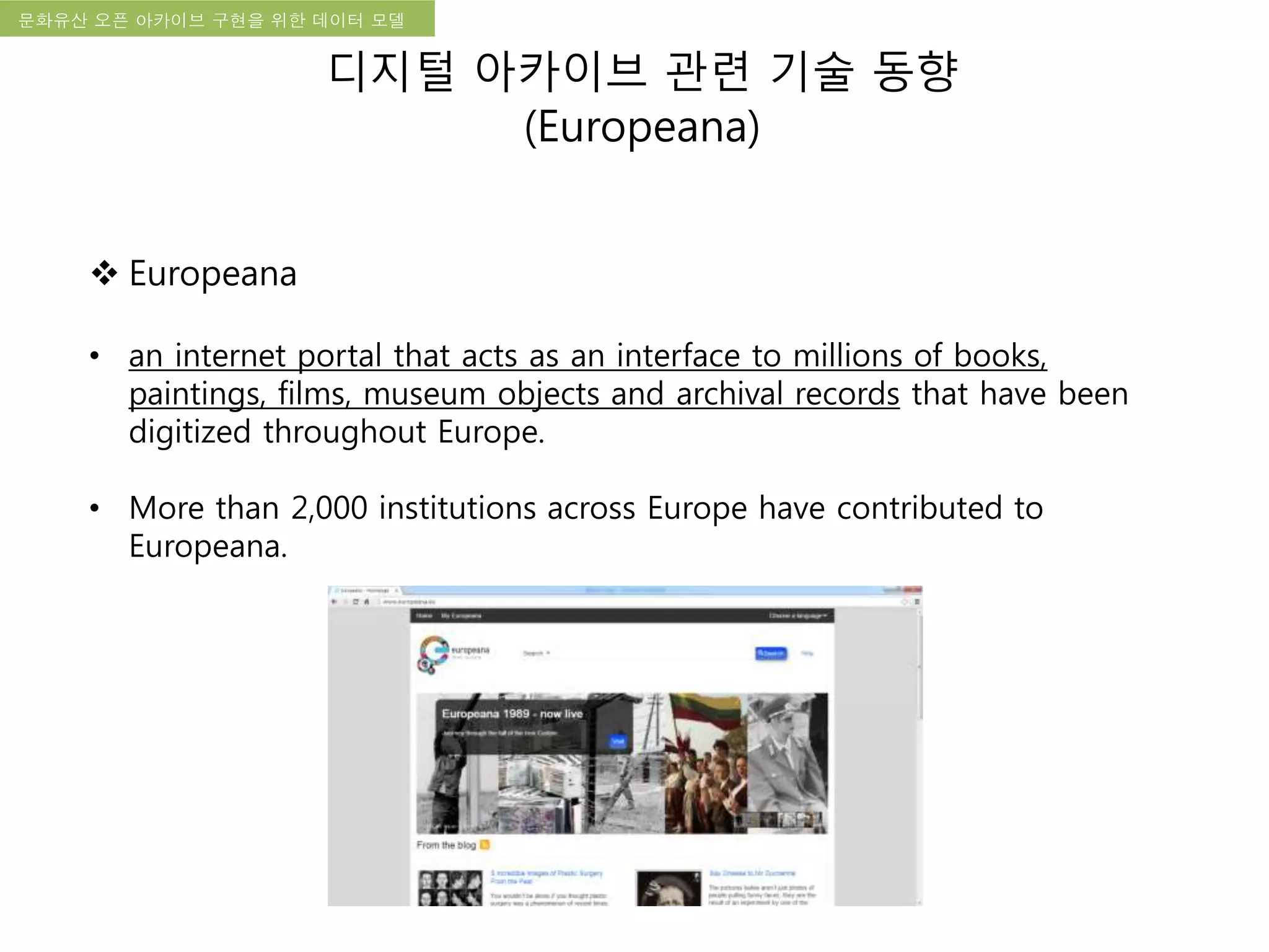 국립한글박물관 디지털 아카이브 구축 기본 구상문화유산 오픈 아카이브 구현을 위한 데이터 모델
디지털 아카이브 관련 기술 동향
(Europeana)
 Europeana
• an internet portal that acts as an interface to millions of books,
paintings, films, museum objects and archival records that have been
digitized throughout Europe.
• More than 2,000 institutions across Europe have contributed to
Europeana.
 