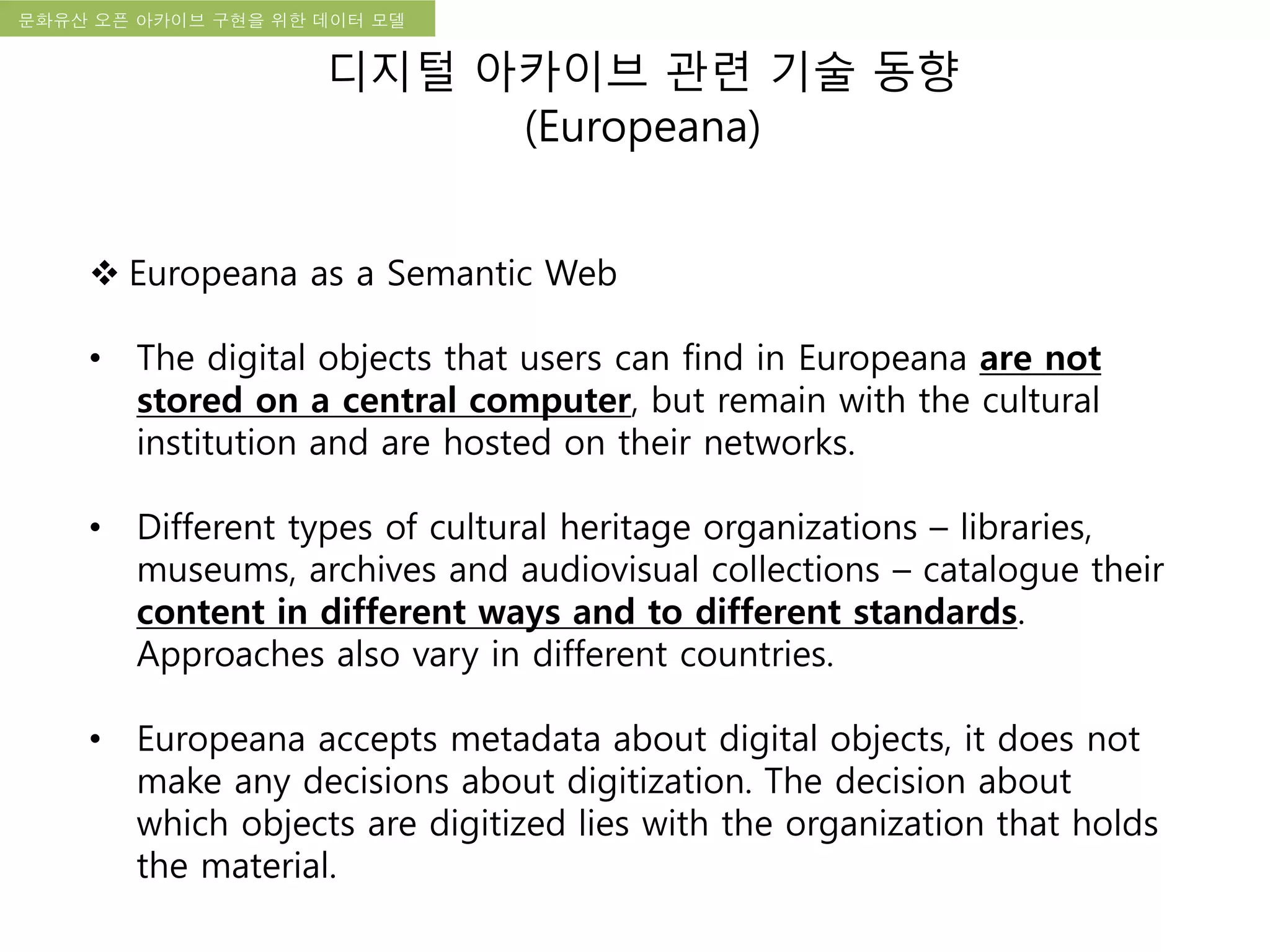 국립한글박물관 디지털 아카이브 구축 기본 구상문화유산 오픈 아카이브 구현을 위한 데이터 모델
디지털 아카이브 관련 기술 동향
(Europeana)
 Europeana as a Semantic Web
• The digital objects that users can find in Europeana are not
stored on a central computer, but remain with the cultural
institution and are hosted on their networks.
• Different types of cultural heritage organizations – libraries,
museums, archives and audiovisual collections – catalogue their
content in different ways and to different standards.
Approaches also vary in different countries.
• Europeana accepts metadata about digital objects, it does not
make any decisions about digitization. The decision about
which objects are digitized lies with the organization that holds
the material.
 