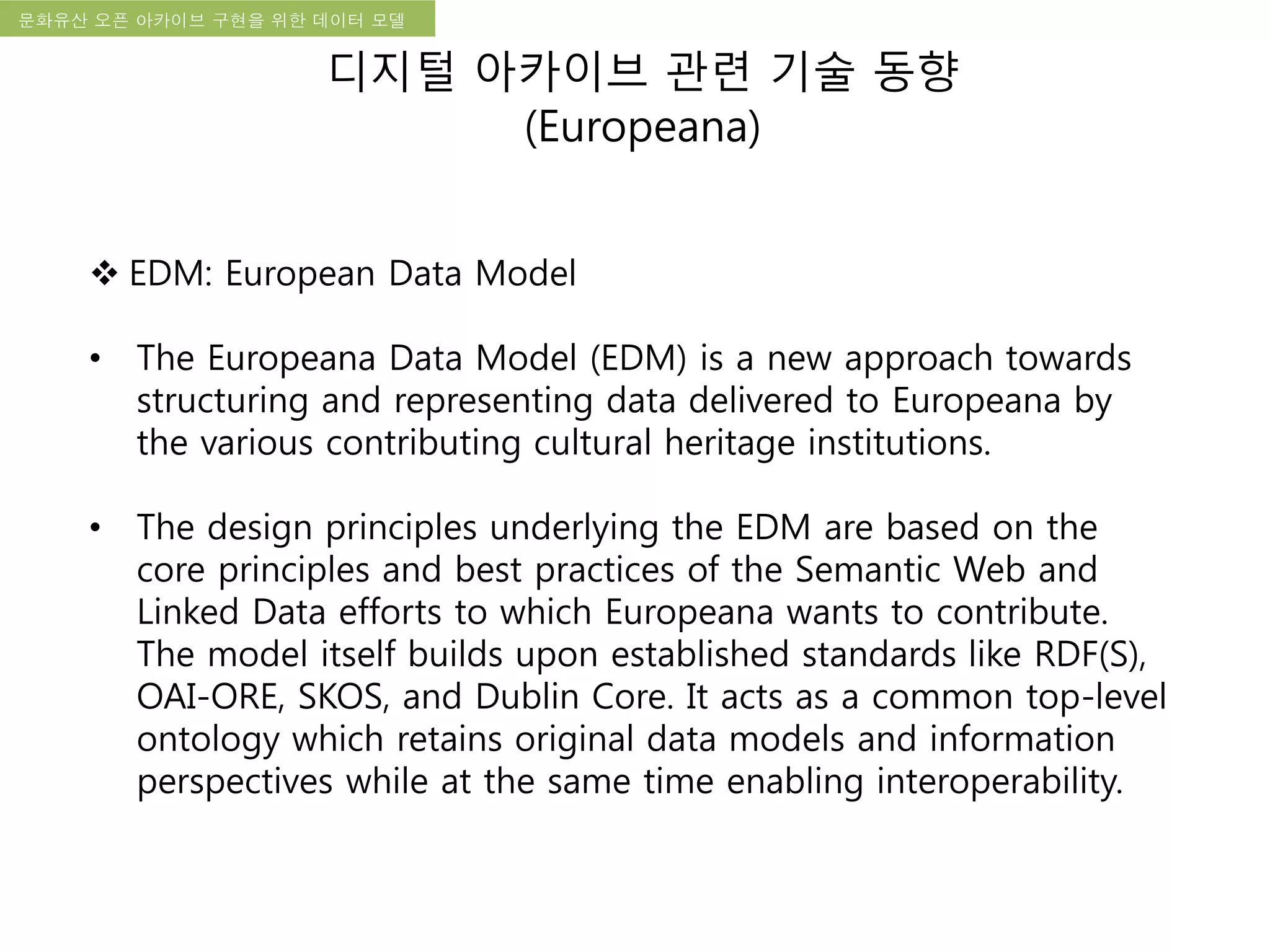 국립한글박물관 디지털 아카이브 구축 기본 구상문화유산 오픈 아카이브 구현을 위한 데이터 모델
디지털 아카이브 관련 기술 동향
(Europeana)
 EDM: European Data Model
• The Europeana Data Model (EDM) is a new approach towards
structuring and representing data delivered to Europeana by
the various contributing cultural heritage institutions.
• The design principles underlying the EDM are based on the
core principles and best practices of the Semantic Web and
Linked Data efforts to which Europeana wants to contribute.
The model itself builds upon established standards like RDF(S),
OAI-ORE, SKOS, and Dublin Core. It acts as a common top-level
ontology which retains original data models and information
perspectives while at the same time enabling interoperability.
 