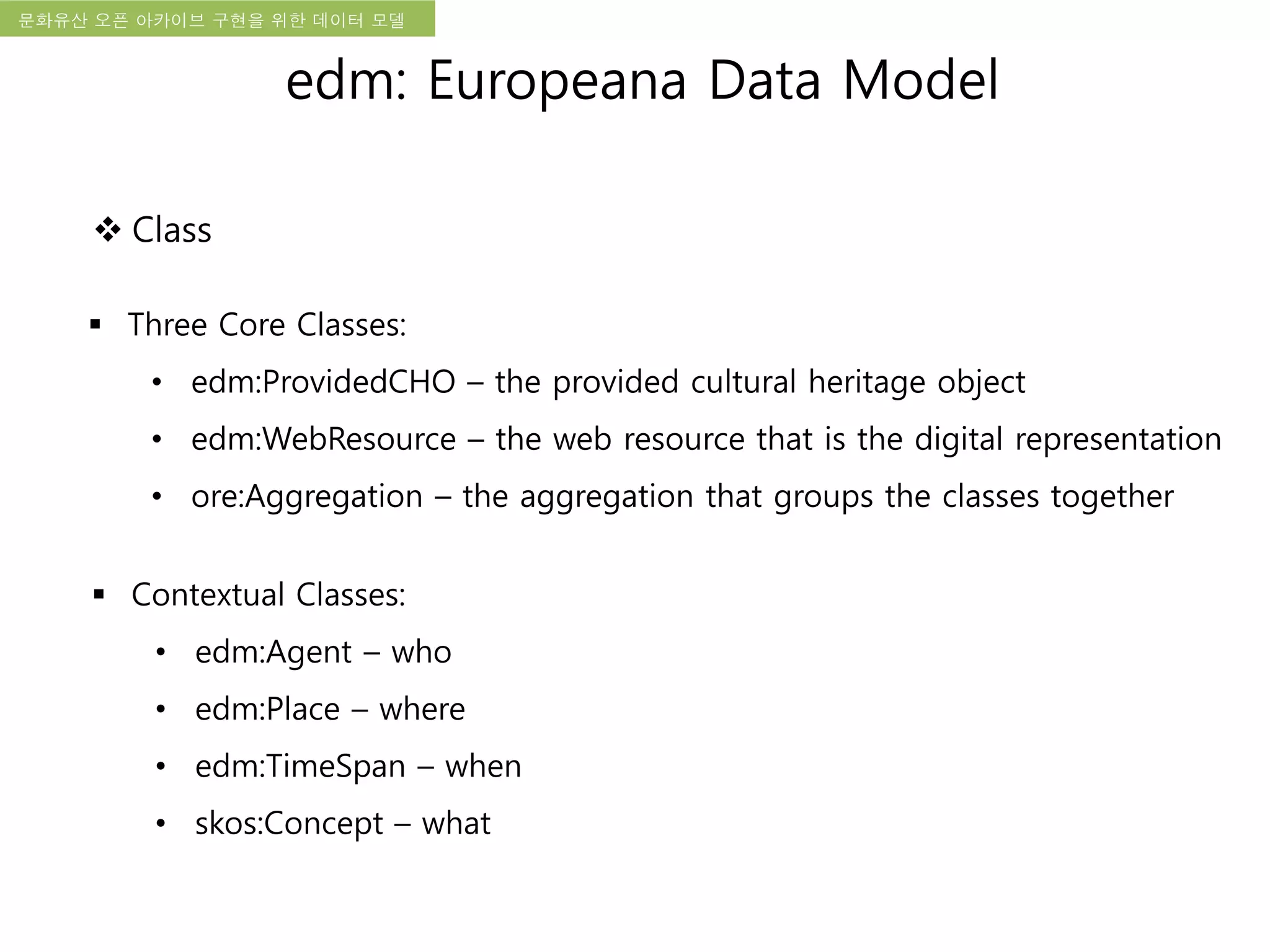 국립한글박물관 디지털 아카이브 구축 기본 구상문화유산 오픈 아카이브 구현을 위한 데이터 모델
 Three Core Classes:
• edm:ProvidedCHO – the provided cultural heritage object
• edm:WebResource – the web resource that is the digital representation
• ore:Aggregation – the aggregation that groups the classes together
 Contextual Classes:
• edm:Agent – who
• edm:Place – where
• edm:TimeSpan – when
• skos:Concept – what
edm: Europeana Data Model
 Class
 