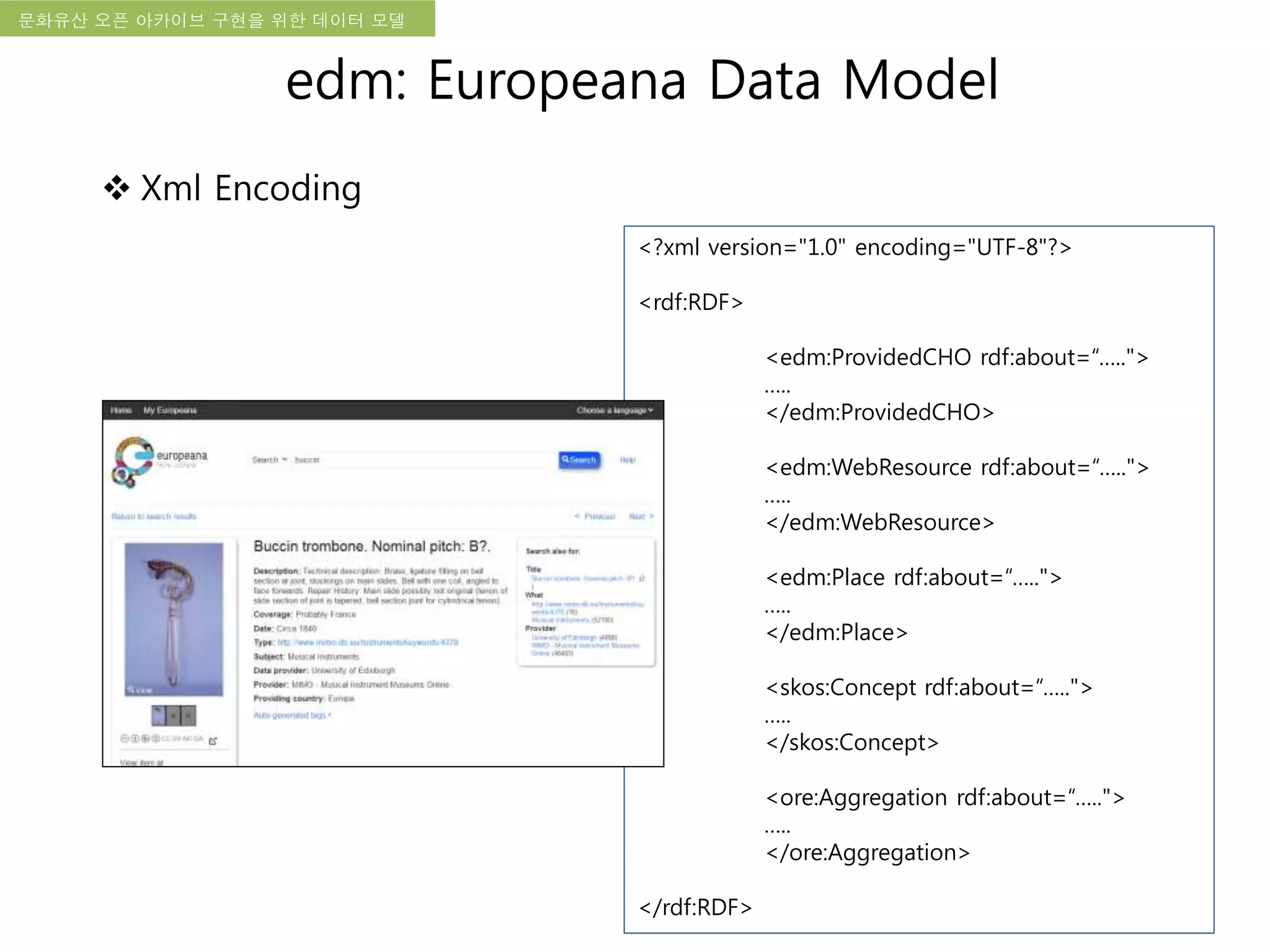 국립한글박물관 디지털 아카이브 구축 기본 구상문화유산 오픈 아카이브 구현을 위한 데이터 모델
<?xml version="1.0" encoding="UTF-8"?>
<rdf:RDF>
<edm:ProvidedCHO rdf:about=“…..">
…..
</edm:ProvidedCHO>
<edm:WebResource rdf:about=“…..">
…..
</edm:WebResource>
<edm:Place rdf:about=“…..">
…..
</edm:Place>
<skos:Concept rdf:about=“…..">
…..
</skos:Concept>
<ore:Aggregation rdf:about=“…..">
…..
</ore:Aggregation>
</rdf:RDF>
edm: Europeana Data Model
 Xml Encoding
 