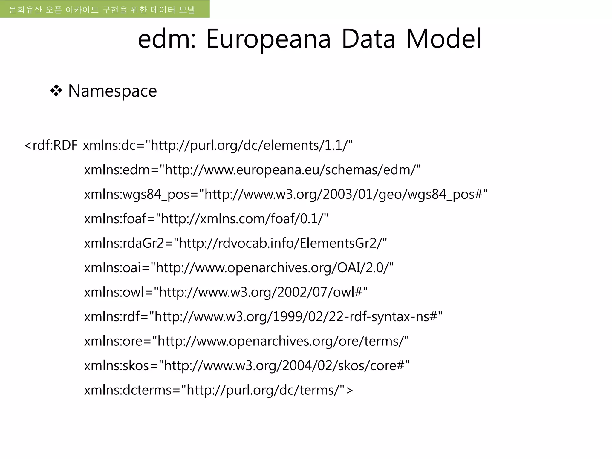 국립한글박물관 디지털 아카이브 구축 기본 구상문화유산 오픈 아카이브 구현을 위한 데이터 모델
<rdf:RDF xmlns:dc="http://purl.org/dc/elements/1.1/"
xmlns:edm="http://www.europeana.eu/schemas/edm/"
xmlns:wgs84_pos="http://www.w3.org/2003/01/geo/wgs84_pos#"
xmlns:foaf="http://xmlns.com/foaf/0.1/"
xmlns:rdaGr2="http://rdvocab.info/ElementsGr2/"
xmlns:oai="http://www.openarchives.org/OAI/2.0/"
xmlns:owl="http://www.w3.org/2002/07/owl#"
xmlns:rdf="http://www.w3.org/1999/02/22-rdf-syntax-ns#"
xmlns:ore="http://www.openarchives.org/ore/terms/"
xmlns:skos="http://www.w3.org/2004/02/skos/core#"
xmlns:dcterms="http://purl.org/dc/terms/">
edm: Europeana Data Model
 Namespace
 