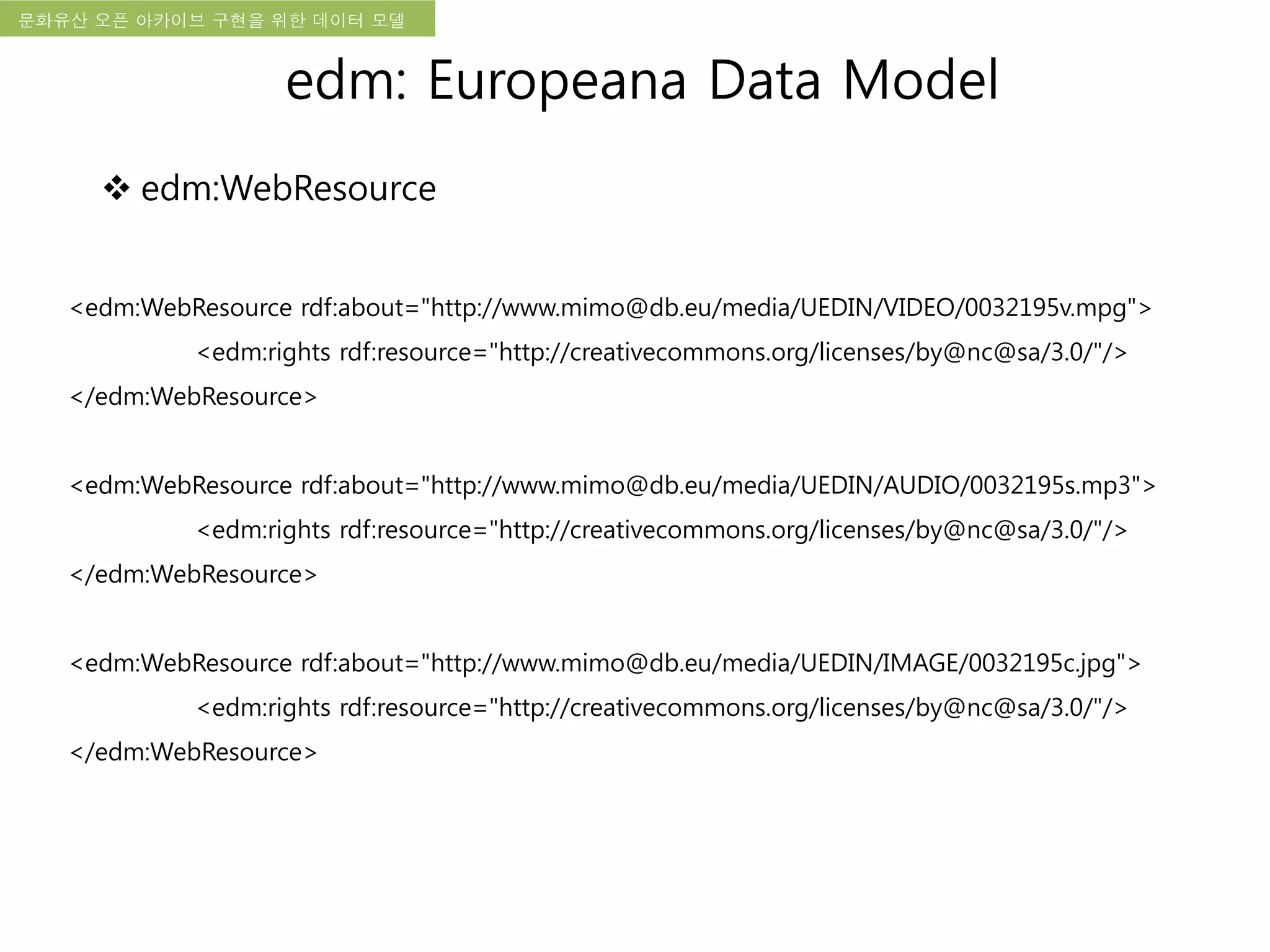 국립한글박물관 디지털 아카이브 구축 기본 구상문화유산 오픈 아카이브 구현을 위한 데이터 모델
<edm:WebResource rdf:about="http://www.mimo@db.eu/media/UEDIN/VIDEO/0032195v.mpg">
<edm:rights rdf:resource="http://creativecommons.org/licenses/by@nc@sa/3.0/"/>
</edm:WebResource>
<edm:WebResource rdf:about="http://www.mimo@db.eu/media/UEDIN/AUDIO/0032195s.mp3">
<edm:rights rdf:resource="http://creativecommons.org/licenses/by@nc@sa/3.0/"/>
</edm:WebResource>
<edm:WebResource rdf:about="http://www.mimo@db.eu/media/UEDIN/IMAGE/0032195c.jpg">
<edm:rights rdf:resource="http://creativecommons.org/licenses/by@nc@sa/3.0/"/>
</edm:WebResource>
edm: Europeana Data Model
 edm:WebResource
 