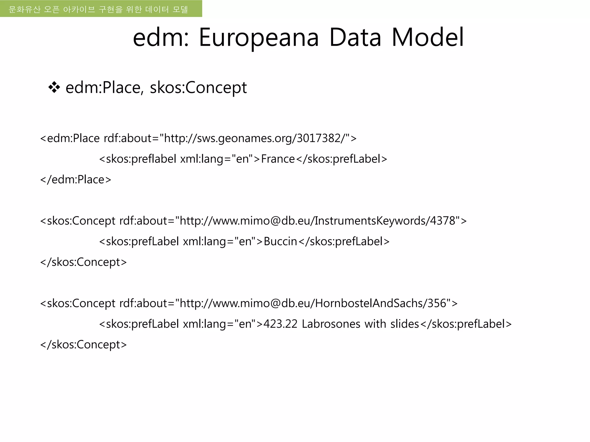 국립한글박물관 디지털 아카이브 구축 기본 구상문화유산 오픈 아카이브 구현을 위한 데이터 모델
<edm:Place rdf:about="http://sws.geonames.org/3017382/">
<skos:preflabel xml:lang="en">France</skos:prefLabel>
</edm:Place>
<skos:Concept rdf:about="http://www.mimo@db.eu/InstrumentsKeywords/4378">
<skos:prefLabel xml:lang="en">Buccin</skos:prefLabel>
</skos:Concept>
<skos:Concept rdf:about="http://www.mimo@db.eu/HornbostelAndSachs/356">
<skos:prefLabel xml:lang="en">423.22 Labrosones with slides</skos:prefLabel>
</skos:Concept>
edm: Europeana Data Model
 edm:Place, skos:Concept
 