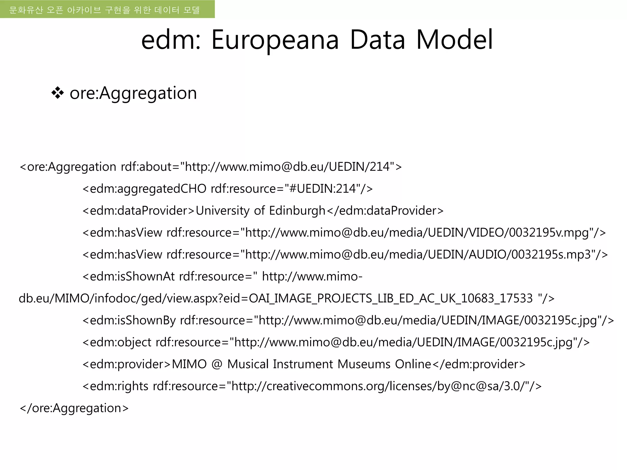 국립한글박물관 디지털 아카이브 구축 기본 구상문화유산 오픈 아카이브 구현을 위한 데이터 모델
<ore:Aggregation rdf:about="http://www.mimo@db.eu/UEDIN/214">
<edm:aggregatedCHO rdf:resource="#UEDIN:214"/>
<edm:dataProvider>University of Edinburgh</edm:dataProvider>
<edm:hasView rdf:resource="http://www.mimo@db.eu/media/UEDIN/VIDEO/0032195v.mpg"/>
<edm:hasView rdf:resource="http://www.mimo@db.eu/media/UEDIN/AUDIO/0032195s.mp3"/>
<edm:isShownAt rdf:resource=" http://www.mimo-
db.eu/MIMO/infodoc/ged/view.aspx?eid=OAI_IMAGE_PROJECTS_LIB_ED_AC_UK_10683_17533 "/>
<edm:isShownBy rdf:resource="http://www.mimo@db.eu/media/UEDIN/IMAGE/0032195c.jpg"/>
<edm:object rdf:resource="http://www.mimo@db.eu/media/UEDIN/IMAGE/0032195c.jpg"/>
<edm:provider>MIMO @ Musical Instrument Museums Online</edm:provider>
<edm:rights rdf:resource="http://creativecommons.org/licenses/by@nc@sa/3.0/"/>
</ore:Aggregation>
edm: Europeana Data Model
 ore:Aggregation
 