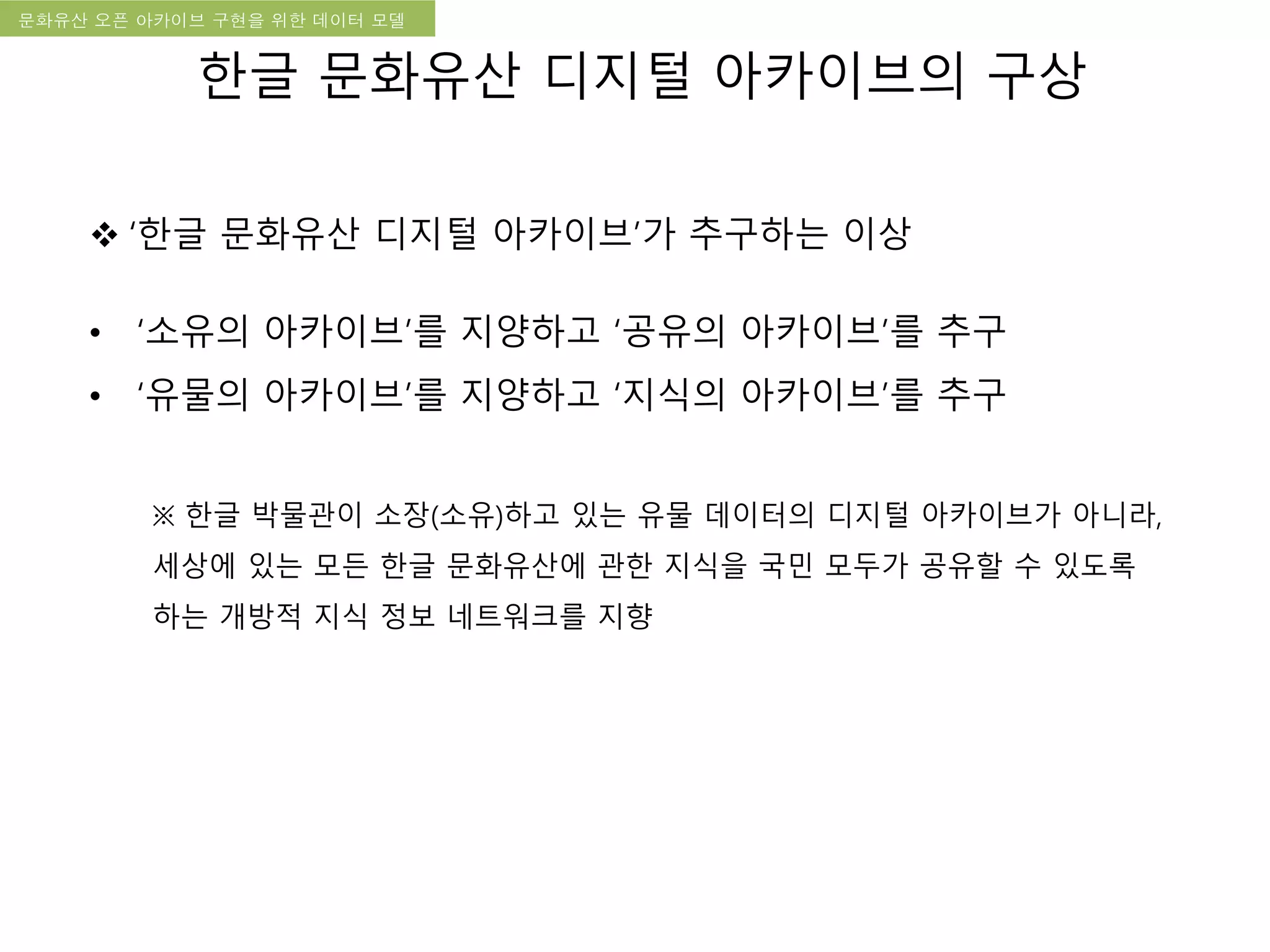 국립한글박물관 디지털 아카이브 구축 기본 구상문화유산 오픈 아카이브 구현을 위한 데이터 모델
한글 문화유산 디지털 아카이브의 구상
 ‘한글 문화유산 디지털 아카이브’가 추구하는 이상
• ‘소유의 아카이브’를 지양하고 ‘공유의 아카이브’를 추구
• ‘유물의 아카이브’를 지양하고 ‘지식의 아카이브’를 추구
※ 한글 박물관이 소장(소유)하고 있는 유물 데이터의 디지털 아카이브가 아니라,
세상에 있는 모든 한글 문화유산에 관한 지식을 국민 모두가 공유할 수 있도록
하는 개방적 지식 정보 네트워크를 지향
 