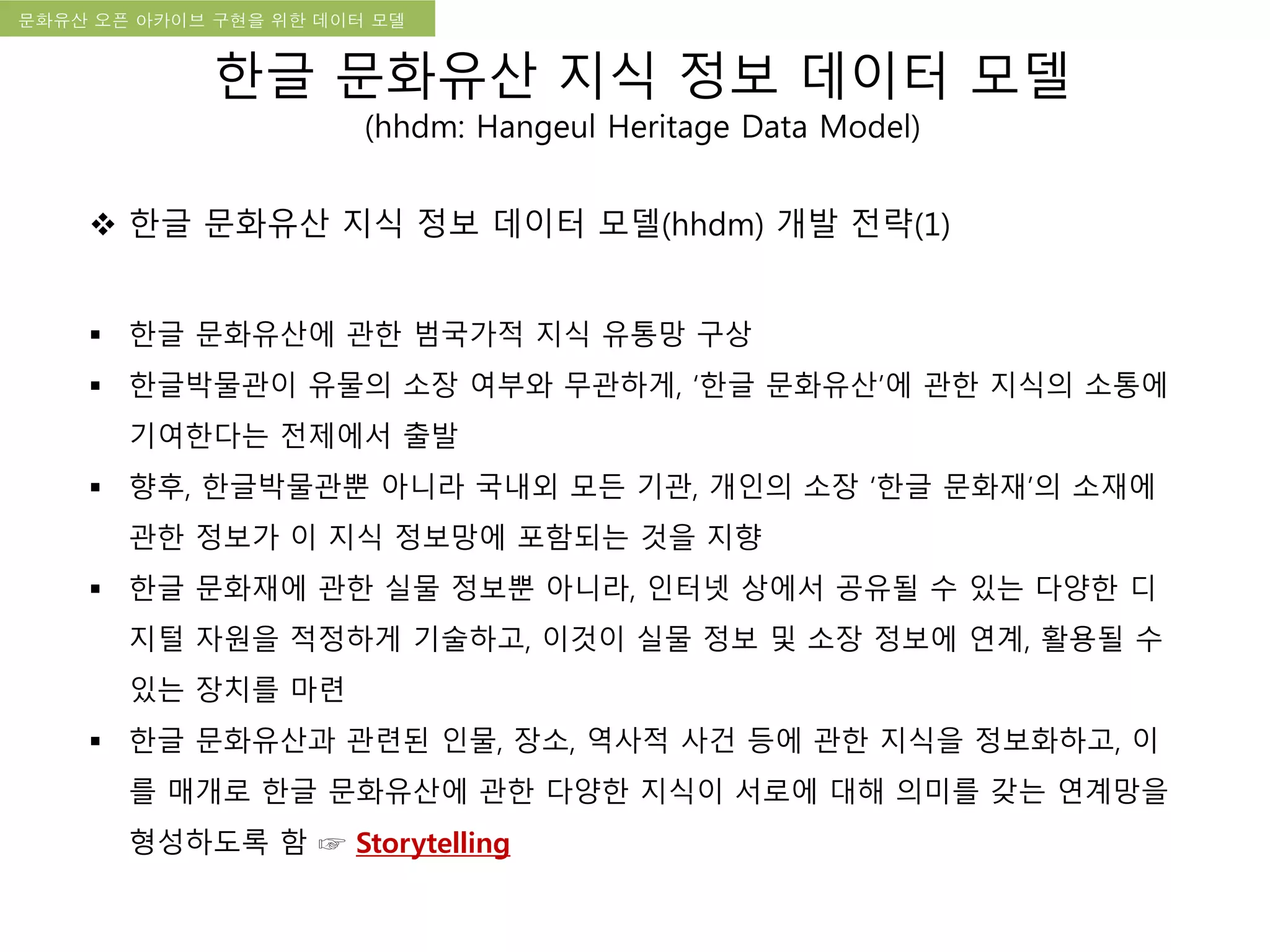 국립한글박물관 디지털 아카이브 구축 기본 구상문화유산 오픈 아카이브 구현을 위한 데이터 모델
한글 문화유산 지식 정보 데이터 모델
(hhdm: Hangeul Heritage Data Model)
 한글 문화유산 지식 정보 데이터 모델(hhdm) 개발 전략(1)
 한글 문화유산에 관한 범국가적 지식 유통망 구상
 한글박물관이 유물의 소장 여부와 무관하게, ‘한글 문화유산’에 관한 지식의 소통에
기여한다는 전제에서 출발
 향후, 한글박물관뿐 아니라 국내외 모든 기관, 개인의 소장 ‘한글 문화재’의 소재에
관한 정보가 이 지식 정보망에 포함되는 것을 지향
 한글 문화재에 관한 실물 정보뿐 아니라, 인터넷 상에서 공유될 수 있는 다양한 디
지털 자원을 적정하게 기술하고, 이것이 실물 정보 및 소장 정보에 연계, 활용될 수
있는 장치를 마련
 한글 문화유산과 관련된 인물, 장소, 역사적 사건 등에 관한 지식을 정보화하고, 이
를 매개로 한글 문화유산에 관한 다양한 지식이 서로에 대해 의미를 갖는 연계망을
형성하도록 함 ☞ Storytelling
 