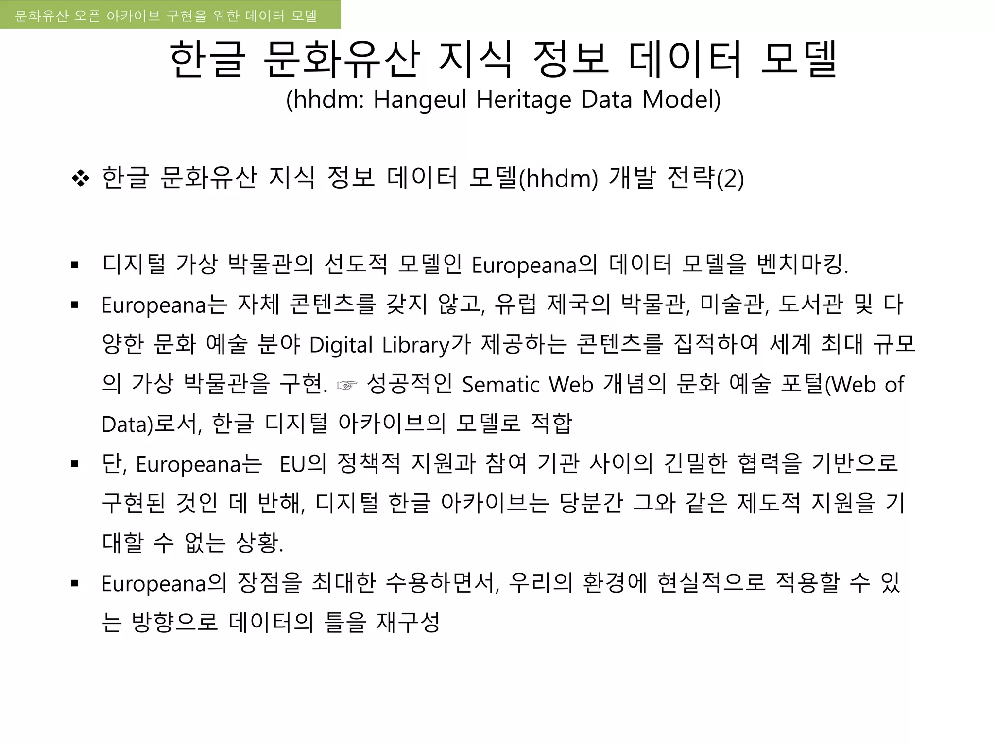국립한글박물관 디지털 아카이브 구축 기본 구상문화유산 오픈 아카이브 구현을 위한 데이터 모델
한글 문화유산 지식 정보 데이터 모델
(hhdm: Hangeul Heritage Data Model)
 한글 문화유산 지식 정보 데이터 모델(hhdm) 개발 전략(2)
 디지털 가상 박물관의 선도적 모델인 Europeana의 데이터 모델을 벤치마킹.
 Europeana는 자체 콘텐츠를 갖지 않고, 유럽 제국의 박물관, 미술관, 도서관 및 다
양한 문화 예술 분야 Digital Library가 제공하는 콘텐츠를 집적하여 세계 최대 규모
의 가상 박물관을 구현. ☞ 성공적인 Sematic Web 개념의 문화 예술 포털(Web of
Data)로서, 한글 디지털 아카이브의 모델로 적합
 단, Europeana는 EU의 정책적 지원과 참여 기관 사이의 긴밀한 협력을 기반으로
구현된 것인 데 반해, 디지털 한글 아카이브는 당분간 그와 같은 제도적 지원을 기
대할 수 없는 상황.
 Europeana의 장점을 최대한 수용하면서, 우리의 환경에 현실적으로 적용할 수 있
는 방향으로 데이터의 틀을 재구성
 