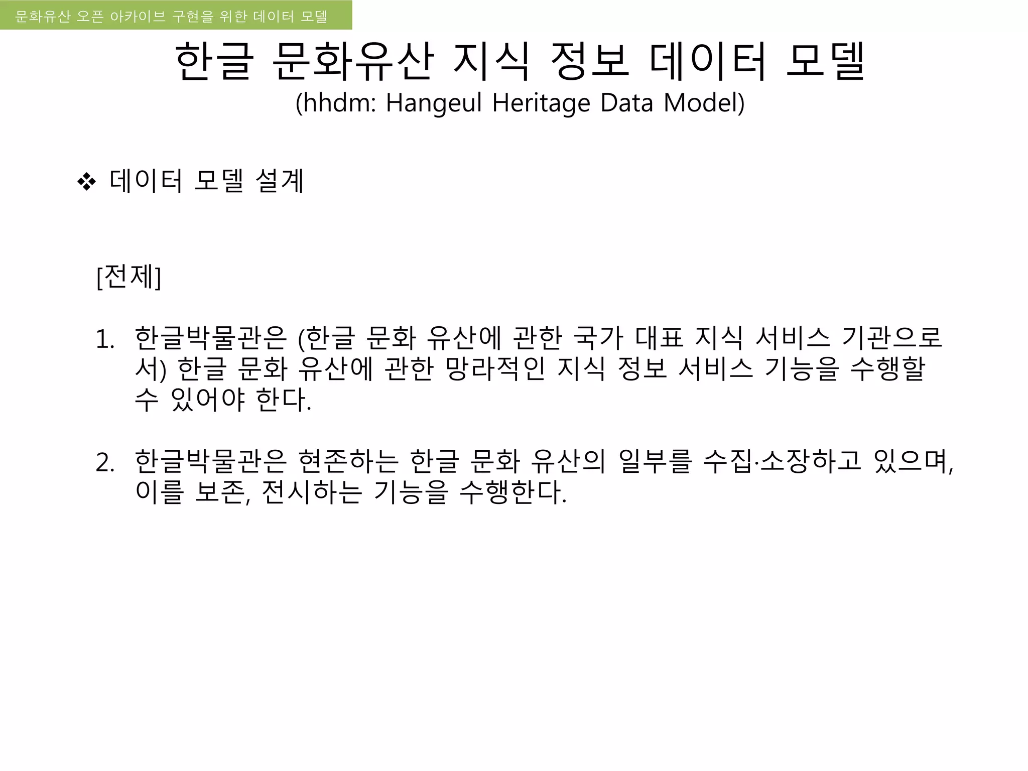 국립한글박물관 디지털 아카이브 구축 기본 구상문화유산 오픈 아카이브 구현을 위한 데이터 모델
[전제]
1. 한글박물관은 (한글 문화 유산에 관한 국가 대표 지식 서비스 기관으로
서) 한글 문화 유산에 관한 망라적인 지식 정보 서비스 기능을 수행할
수 있어야 한다.
2. 한글박물관은 현존하는 한글 문화 유산의 일부를 수집·소장하고 있으며,
이를 보존, 전시하는 기능을 수행한다.
 데이터 모델 설계
한글 문화유산 지식 정보 데이터 모델
(hhdm: Hangeul Heritage Data Model)
 