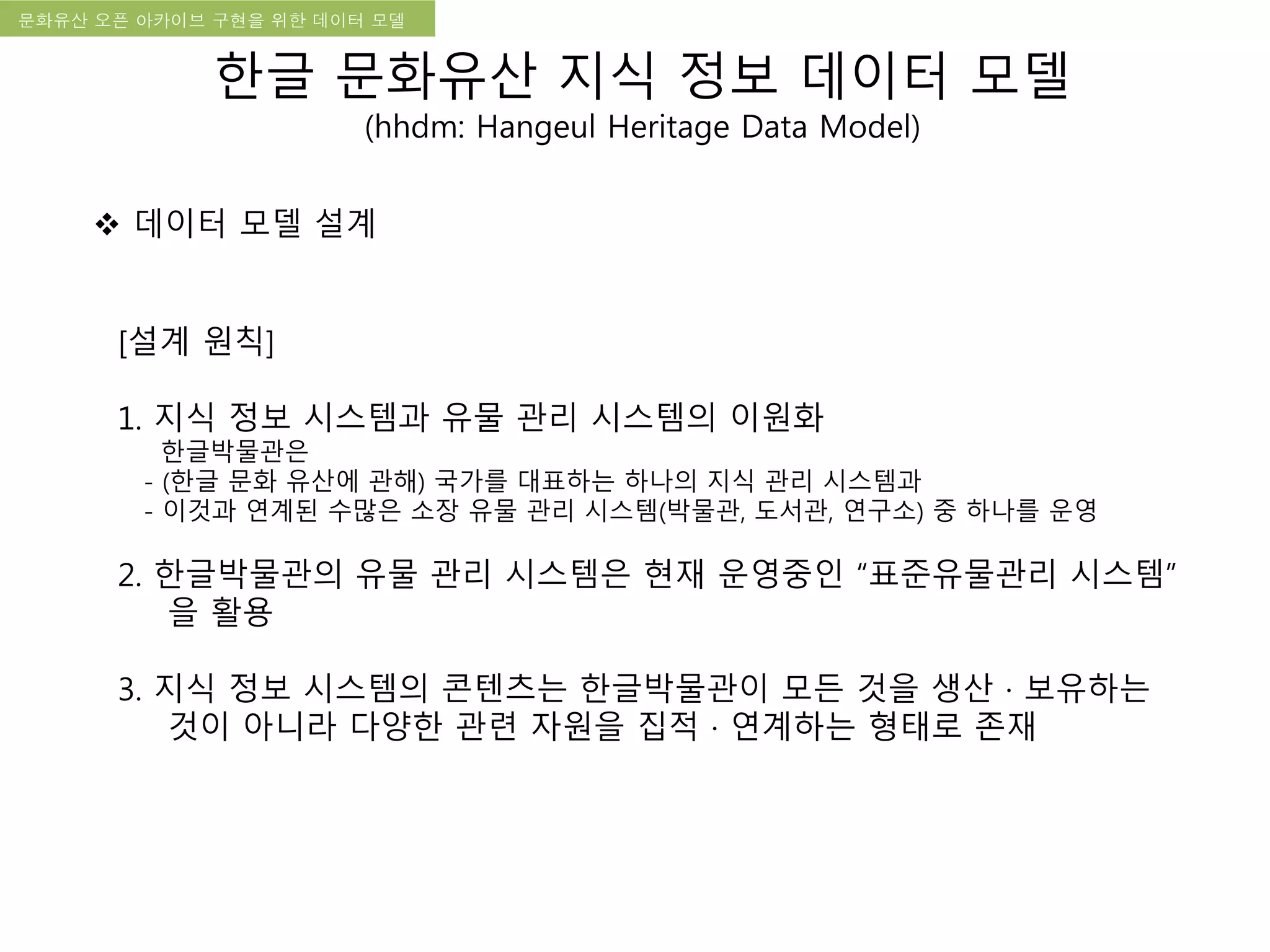 국립한글박물관 디지털 아카이브 구축 기본 구상문화유산 오픈 아카이브 구현을 위한 데이터 모델
[설계 원칙]
1. 지식 정보 시스템과 유물 관리 시스템의 이원화
한글박물관은
- (한글 문화 유산에 관해) 국가를 대표하는 하나의 지식 관리 시스템과
- 이것과 연계된 수많은 소장 유물 관리 시스템(박물관, 도서관, 연구소) 중 하나를 운영
2. 한글박물관의 유물 관리 시스템은 현재 운영중인 “표준유물관리 시스템”
을 활용
3. 지식 정보 시스템의 콘텐츠는 한글박물관이 모든 것을 생산 · 보유하는
것이 아니라 다양한 관련 자원을 집적 · 연계하는 형태로 존재
 데이터 모델 설계
한글 문화유산 지식 정보 데이터 모델
(hhdm: Hangeul Heritage Data Model)
 