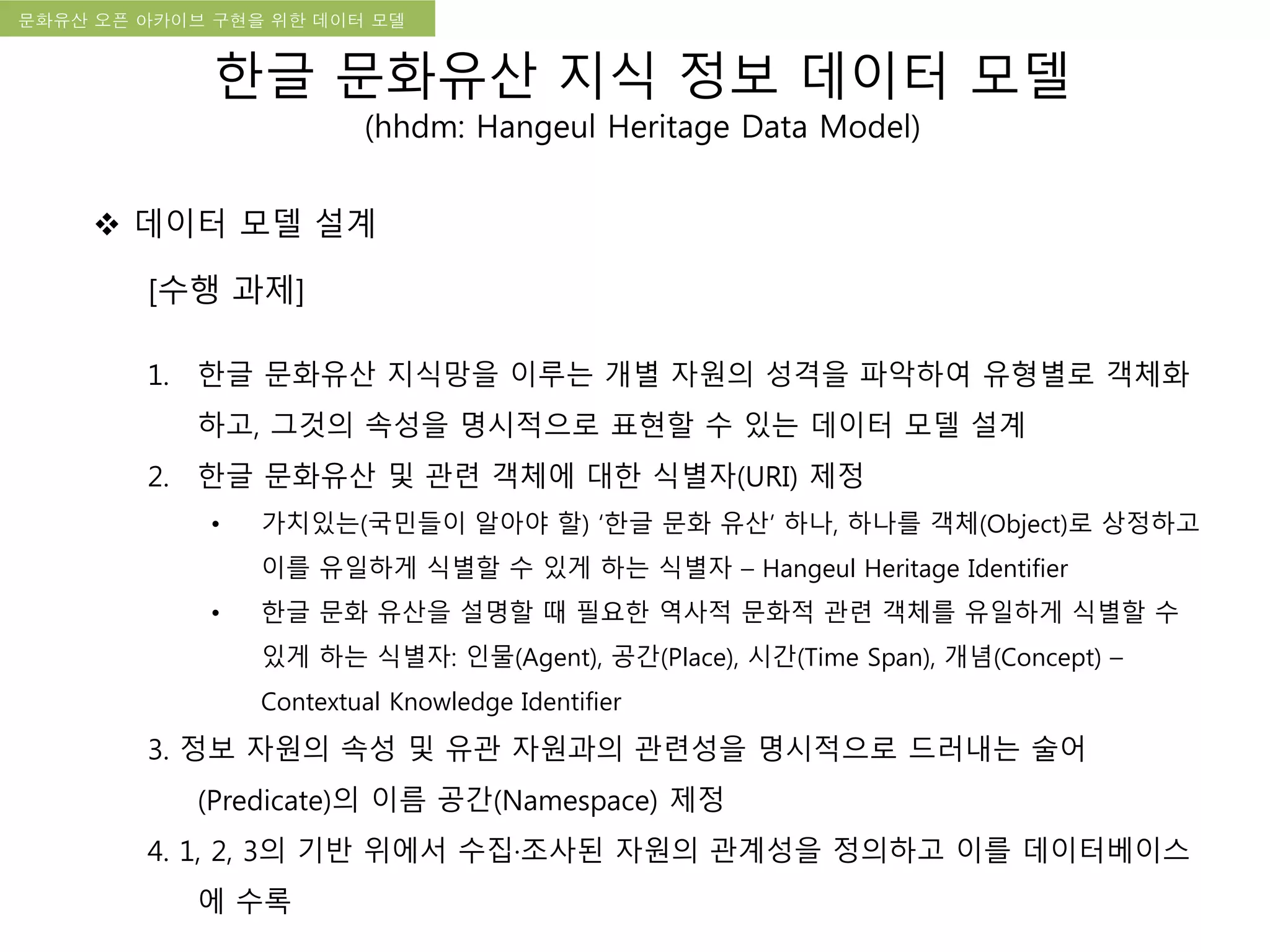 국립한글박물관 디지털 아카이브 구축 기본 구상문화유산 오픈 아카이브 구현을 위한 데이터 모델
[수행 과제]
1. 한글 문화유산 지식망을 이루는 개별 자원의 성격을 파악하여 유형별로 객체화
하고, 그것의 속성을 명시적으로 표현할 수 있는 데이터 모델 설계
2. 한글 문화유산 및 관련 객체에 대한 식별자(URI) 제정
• 가치있는(국민들이 알아야 할) ‘한글 문화 유산’ 하나, 하나를 객체(Object)로 상정하고
이를 유일하게 식별할 수 있게 하는 식별자 – Hangeul Heritage Identifier
• 한글 문화 유산을 설명할 때 필요한 역사적 문화적 관련 객체를 유일하게 식별할 수
있게 하는 식별자: 인물(Agent), 공간(Place), 시간(Time Span), 개념(Concept) –
Contextual Knowledge Identifier
3. 정보 자원의 속성 및 유관 자원과의 관련성을 명시적으로 드러내는 술어
(Predicate)의 이름 공간(Namespace) 제정
4. 1, 2, 3의 기반 위에서 수집·조사된 자원의 관계성을 정의하고 이를 데이터베이스
에 수록
 데이터 모델 설계
한글 문화유산 지식 정보 데이터 모델
(hhdm: Hangeul Heritage Data Model)
 