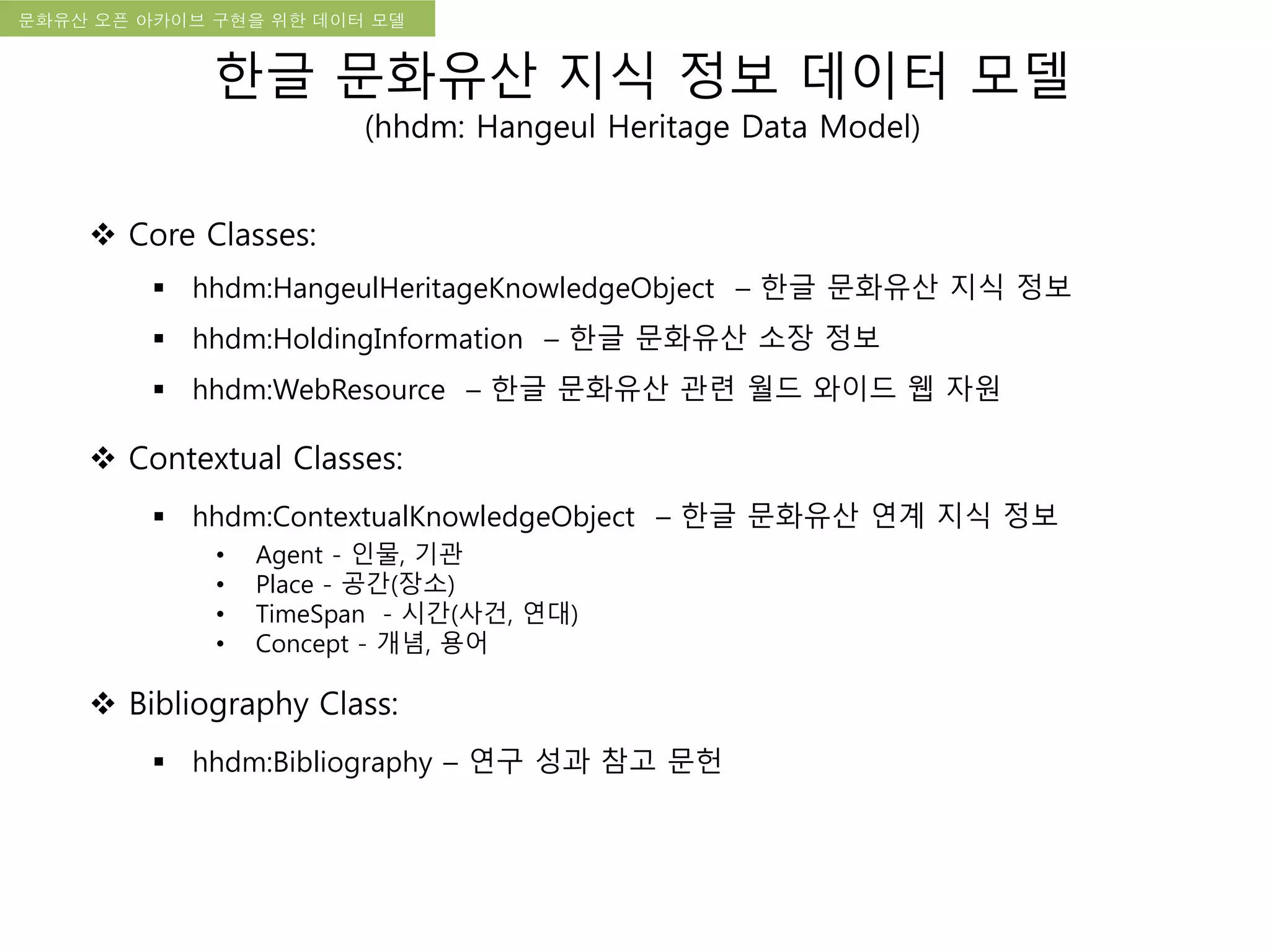 국립한글박물관 디지털 아카이브 구축 기본 구상문화유산 오픈 아카이브 구현을 위한 데이터 모델
한글 문화유산 지식 정보 데이터 모델
(hhdm: Hangeul Heritage Data Model)
 Core Classes:
 hhdm:HangeulHeritageKnowledgeObject – 한글 문화유산 지식 정보
 hhdm:HoldingInformation – 한글 문화유산 소장 정보
 hhdm:WebResource – 한글 문화유산 관련 월드 와이드 웹 자원
 Contextual Classes:
 hhdm:ContextualKnowledgeObject – 한글 문화유산 연계 지식 정보
• Agent - 인물, 기관
• Place - 공간(장소)
• TimeSpan - 시간(사건, 연대)
• Concept - 개념, 용어
 Bibliography Class:
 hhdm:Bibliography – 연구 성과 참고 문헌
 