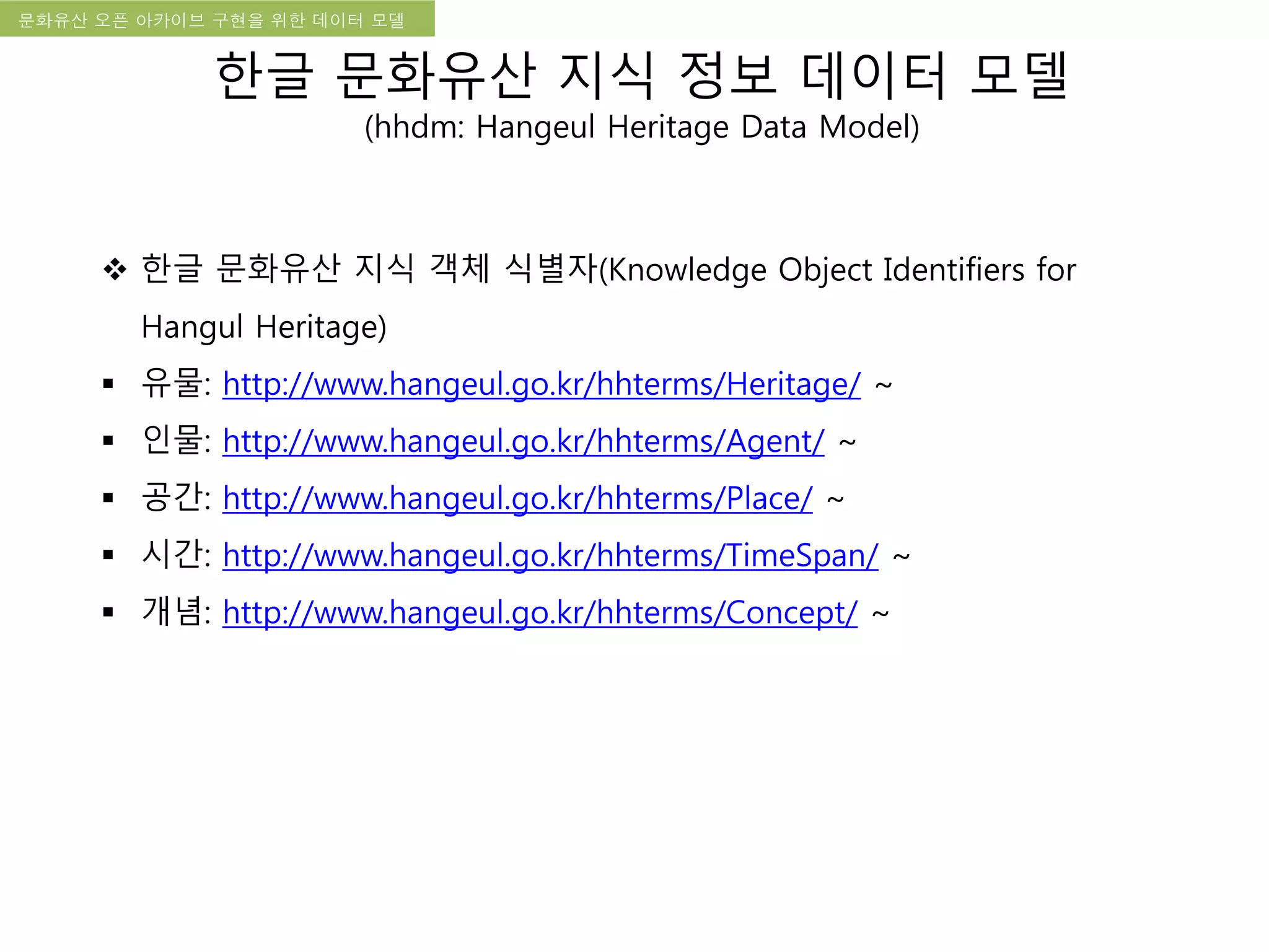 국립한글박물관 디지털 아카이브 구축 기본 구상문화유산 오픈 아카이브 구현을 위한 데이터 모델
한글 문화유산 지식 정보 데이터 모델
(hhdm: Hangeul Heritage Data Model)
 한글 문화유산 지식 객체 식별자(Knowledge Object Identifiers for
Hangul Heritage)
 유물: http://www.hangeul.go.kr/hhterms/Heritage/ ~
 인물: http://www.hangeul.go.kr/hhterms/Agent/ ~
 공간: http://www.hangeul.go.kr/hhterms/Place/ ~
 시간: http://www.hangeul.go.kr/hhterms/TimeSpan/ ~
 개념: http://www.hangeul.go.kr/hhterms/Concept/ ~
 