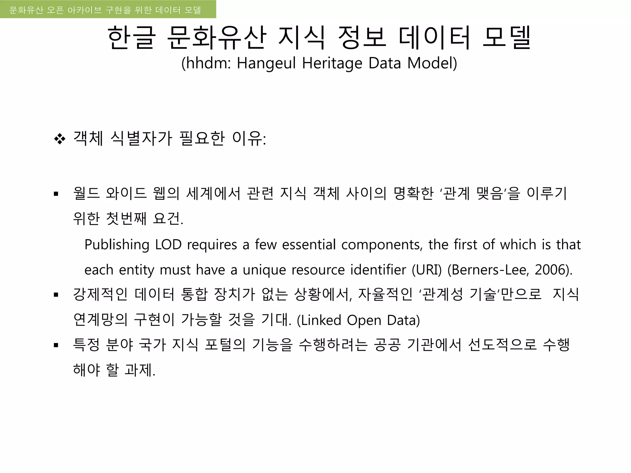 국립한글박물관 디지털 아카이브 구축 기본 구상문화유산 오픈 아카이브 구현을 위한 데이터 모델
한글 문화유산 지식 정보 데이터 모델
(hhdm: Hangeul Heritage Data Model)
 객체 식별자가 필요한 이유:
 월드 와이드 웹의 세계에서 관련 지식 객체 사이의 명확한 ‘관계 맺음’을 이루기
위한 첫번째 요건.
Publishing LOD requires a few essential components, the first of which is that
each entity must have a unique resource identifier (URI) (Berners-Lee, 2006).
 강제적인 데이터 통합 장치가 없는 상황에서, 자율적인 ‘관계성 기술’만으로 지식
연계망의 구현이 가능할 것을 기대. (Linked Open Data)
 특정 분야 국가 지식 포털의 기능을 수행하려는 공공 기관에서 선도적으로 수행
해야 할 과제.
 