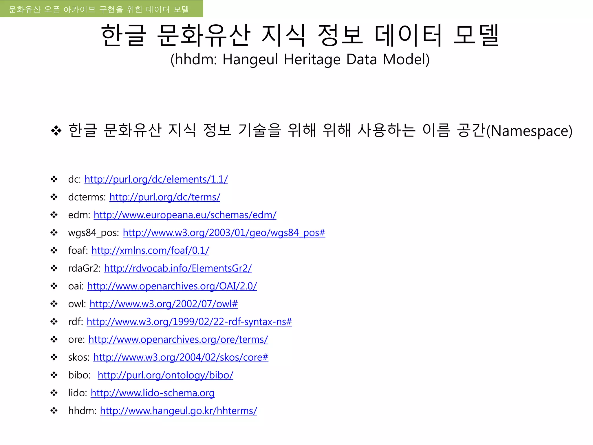국립한글박물관 디지털 아카이브 구축 기본 구상문화유산 오픈 아카이브 구현을 위한 데이터 모델
한글 문화유산 지식 정보 데이터 모델
(hhdm: Hangeul Heritage Data Model)
 한글 문화유산 지식 정보 기술을 위해 위해 사용하는 이름 공간(Namespace)
 dc: http://purl.org/dc/elements/1.1/
 dcterms: http://purl.org/dc/terms/
 edm: http://www.europeana.eu/schemas/edm/
 wgs84_pos: http://www.w3.org/2003/01/geo/wgs84_pos#
 foaf: http://xmlns.com/foaf/0.1/
 rdaGr2: http://rdvocab.info/ElementsGr2/
 oai: http://www.openarchives.org/OAI/2.0/
 owl: http://www.w3.org/2002/07/owl#
 rdf: http://www.w3.org/1999/02/22-rdf-syntax-ns#
 ore: http://www.openarchives.org/ore/terms/
 skos: http://www.w3.org/2004/02/skos/core#
 bibo: http://purl.org/ontology/bibo/
 lido: http://www.lido-schema.org
 hhdm: http://www.hangeul.go.kr/hhterms/
 