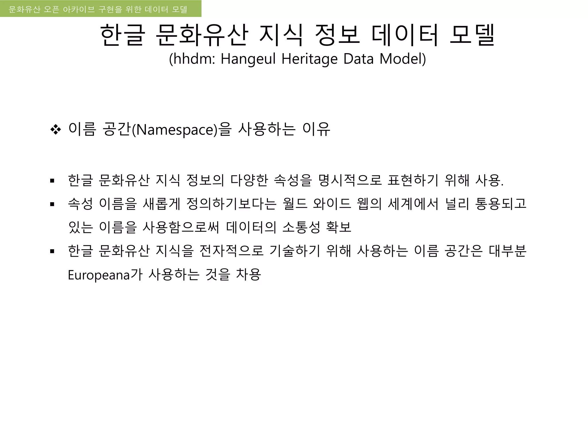 국립한글박물관 디지털 아카이브 구축 기본 구상문화유산 오픈 아카이브 구현을 위한 데이터 모델
한글 문화유산 지식 정보 데이터 모델
(hhdm: Hangeul Heritage Data Model)
 이름 공간(Namespace)을 사용하는 이유
 한글 문화유산 지식 정보의 다양한 속성을 명시적으로 표현하기 위해 사용.
 속성 이름을 새롭게 정의하기보다는 월드 와이드 웹의 세계에서 널리 통용되고
있는 이름을 사용함으로써 데이터의 소통성 확보
 한글 문화유산 지식을 전자적으로 기술하기 위해 사용하는 이름 공간은 대부분
Europeana가 사용하는 것을 차용
 