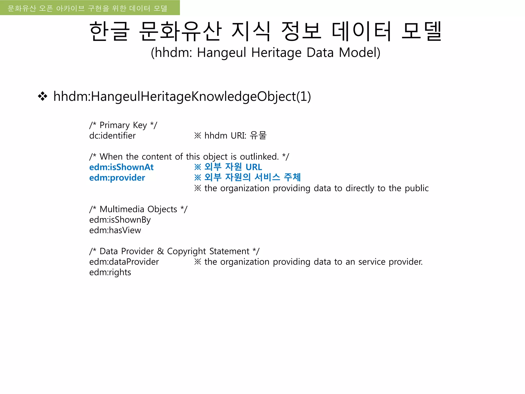 국립한글박물관 디지털 아카이브 구축 기본 구상문화유산 오픈 아카이브 구현을 위한 데이터 모델
한글 문화유산 지식 정보 데이터 모델
(hhdm: Hangeul Heritage Data Model)
 hhdm:HangeulHeritageKnowledgeObject(1)
/* Primary Key */
dc:identifier ※ hhdm URI: 유물
/* When the content of this object is outlinked. */
edm:isShownAt ※ 외부 자원 URL
edm:provider ※ 외부 자원의 서비스 주체
※ the organization providing data to directly to the public
/* Multimedia Objects */
edm:isShownBy
edm:hasView
/* Data Provider & Copyright Statement */
edm:dataProvider ※ the organization providing data to an service provider.
edm:rights
 