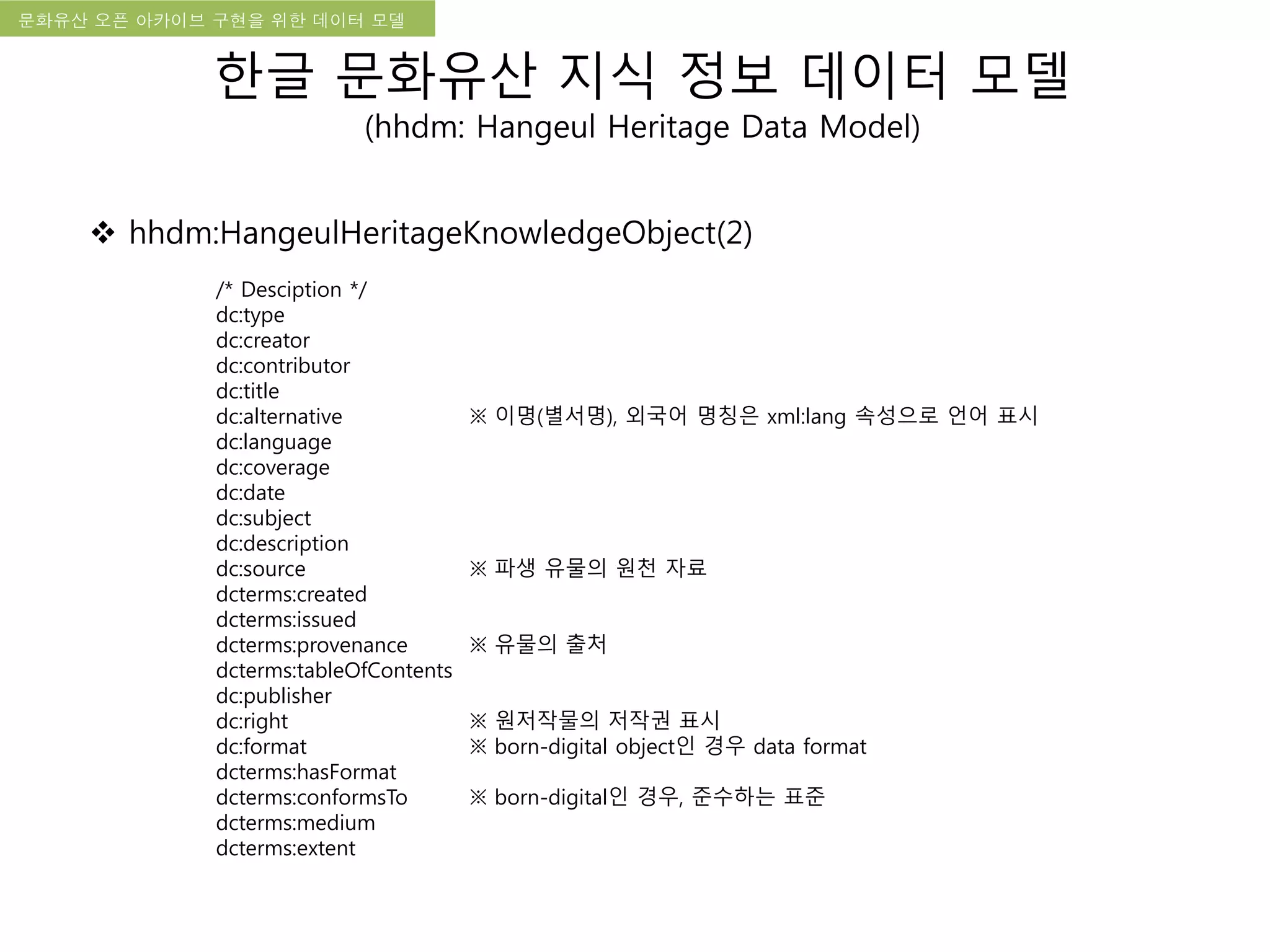 국립한글박물관 디지털 아카이브 구축 기본 구상문화유산 오픈 아카이브 구현을 위한 데이터 모델
한글 문화유산 지식 정보 데이터 모델
(hhdm: Hangeul Heritage Data Model)
 hhdm:HangeulHeritageKnowledgeObject(2)
/* Desciption */
dc:type
dc:creator
dc:contributor
dc:title
dc:alternative ※ 이명(별서명), 외국어 명칭은 xml:lang 속성으로 언어 표시
dc:language
dc:coverage
dc:date
dc:subject
dc:description
dc:source ※ 파생 유물의 원천 자료
dcterms:created
dcterms:issued
dcterms:provenance ※ 유물의 출처
dcterms:tableOfContents
dc:publisher
dc:right ※ 원저작물의 저작권 표시
dc:format ※ born-digital object인 경우 data format
dcterms:hasFormat
dcterms:conformsTo ※ born-digital인 경우, 준수하는 표준
dcterms:medium
dcterms:extent
 