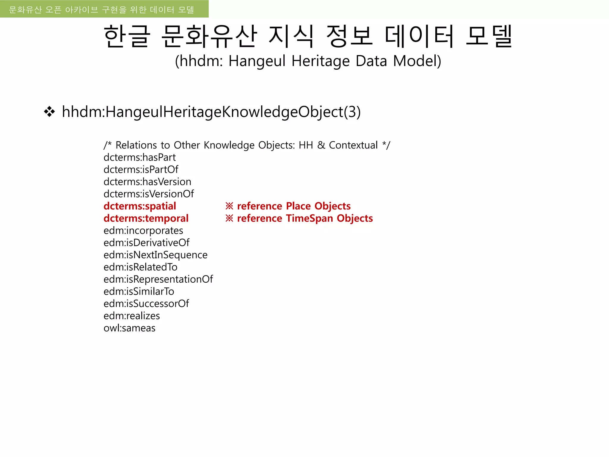 국립한글박물관 디지털 아카이브 구축 기본 구상문화유산 오픈 아카이브 구현을 위한 데이터 모델
한글 문화유산 지식 정보 데이터 모델
(hhdm: Hangeul Heritage Data Model)
 hhdm:HangeulHeritageKnowledgeObject(3)
/* Relations to Other Knowledge Objects: HH & Contextual */
dcterms:hasPart
dcterms:isPartOf
dcterms:hasVersion
dcterms:isVersionOf
dcterms:spatial ※ reference Place Objects
dcterms:temporal ※ reference TimeSpan Objects
edm:incorporates
edm:isDerivativeOf
edm:isNextInSequence
edm:isRelatedTo
edm:isRepresentationOf
edm:isSimilarTo
edm:isSuccessorOf
edm:realizes
owl:sameas
 