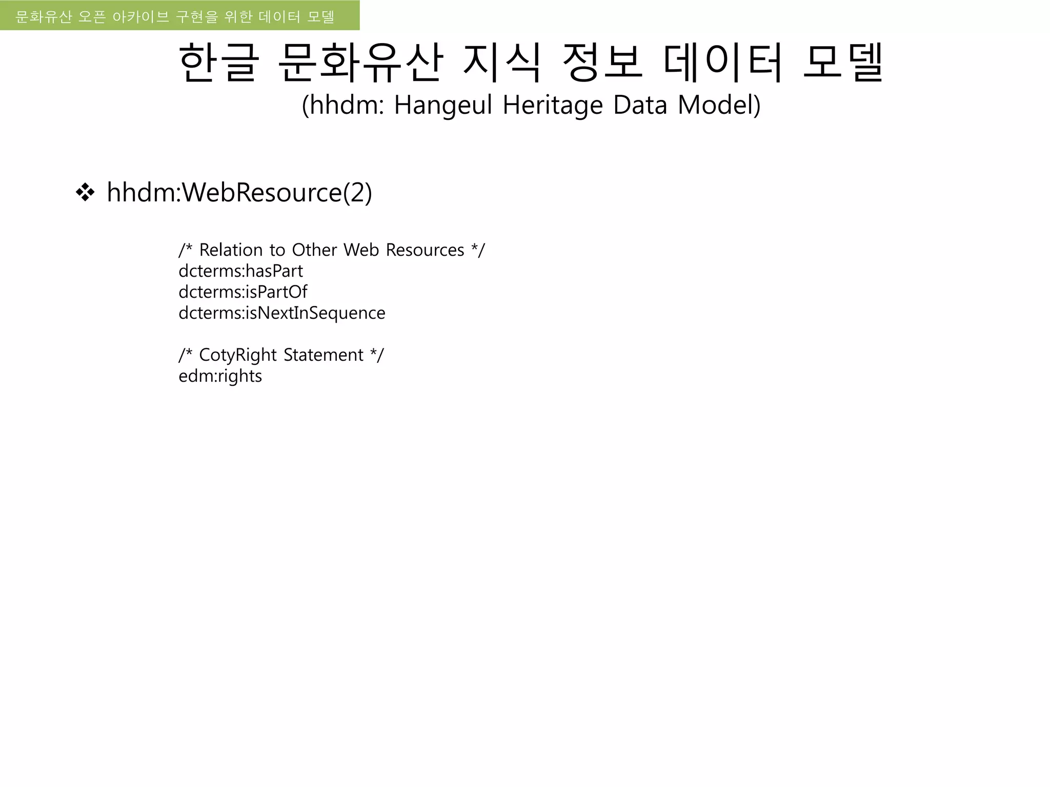 국립한글박물관 디지털 아카이브 구축 기본 구상문화유산 오픈 아카이브 구현을 위한 데이터 모델
한글 문화유산 지식 정보 데이터 모델
(hhdm: Hangeul Heritage Data Model)
 hhdm:WebResource(2)
/* Relation to Other Web Resources */
dcterms:hasPart
dcterms:isPartOf
dcterms:isNextInSequence
/* CotyRight Statement */
edm:rights
 