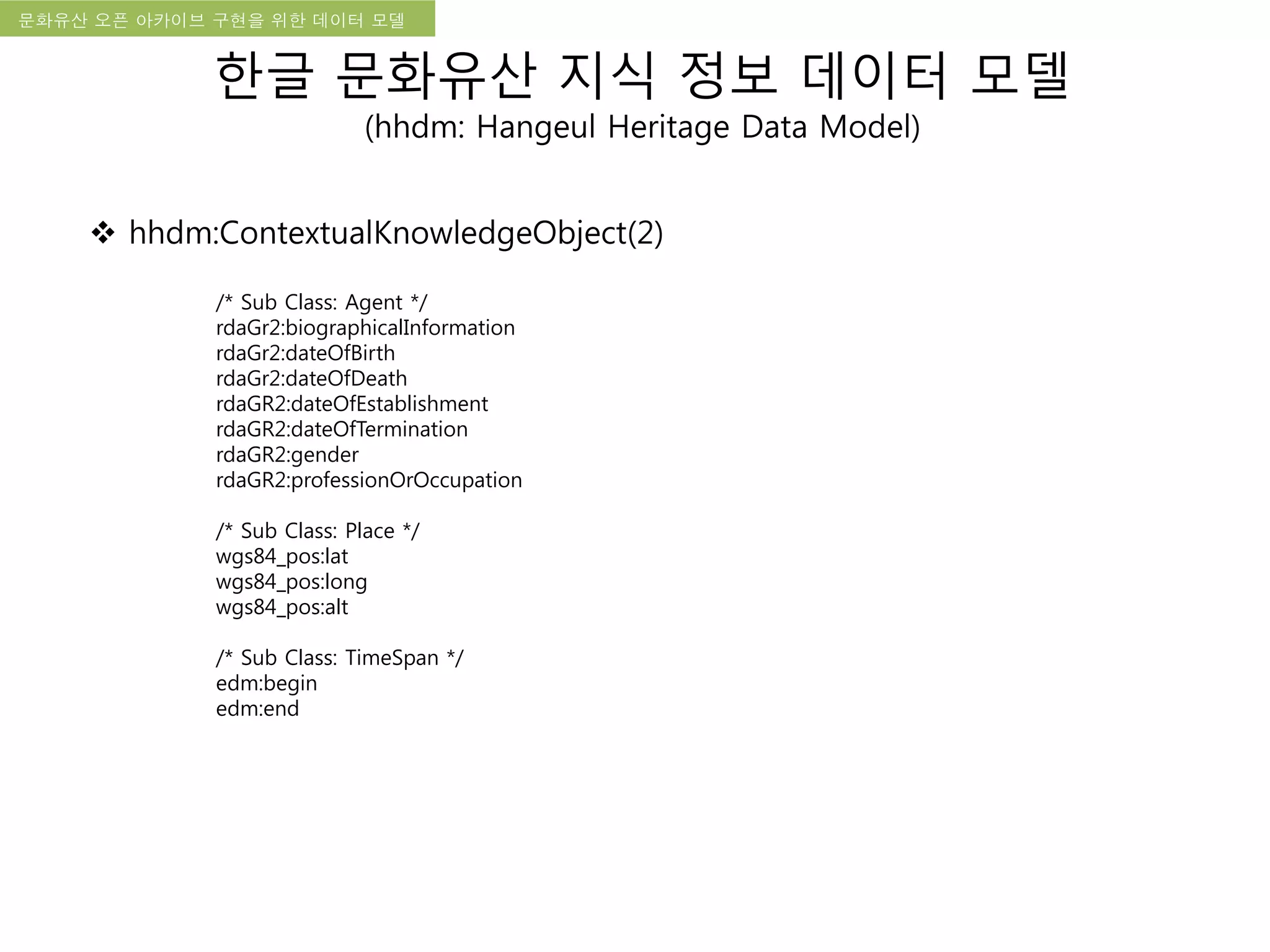 국립한글박물관 디지털 아카이브 구축 기본 구상문화유산 오픈 아카이브 구현을 위한 데이터 모델
한글 문화유산 지식 정보 데이터 모델
(hhdm: Hangeul Heritage Data Model)
 hhdm:ContextualKnowledgeObject(2)
/* Sub Class: Agent */
rdaGr2:biographicalInformation
rdaGr2:dateOfBirth
rdaGr2:dateOfDeath
rdaGR2:dateOfEstablishment
rdaGR2:dateOfTermination
rdaGR2:gender
rdaGR2:professionOrOccupation
/* Sub Class: Place */
wgs84_pos:lat
wgs84_pos:long
wgs84_pos:alt
/* Sub Class: TimeSpan */
edm:begin
edm:end
 