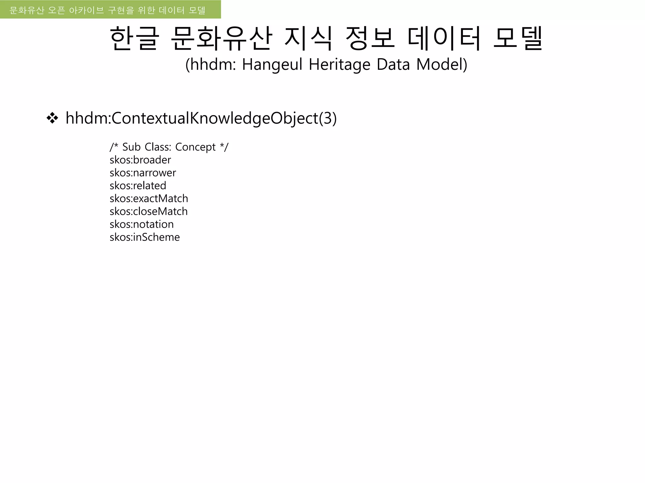 국립한글박물관 디지털 아카이브 구축 기본 구상문화유산 오픈 아카이브 구현을 위한 데이터 모델
한글 문화유산 지식 정보 데이터 모델
(hhdm: Hangeul Heritage Data Model)
 hhdm:ContextualKnowledgeObject(3)
/* Sub Class: Concept */
skos:broader
skos:narrower
skos:related
skos:exactMatch
skos:closeMatch
skos:notation
skos:inScheme
 