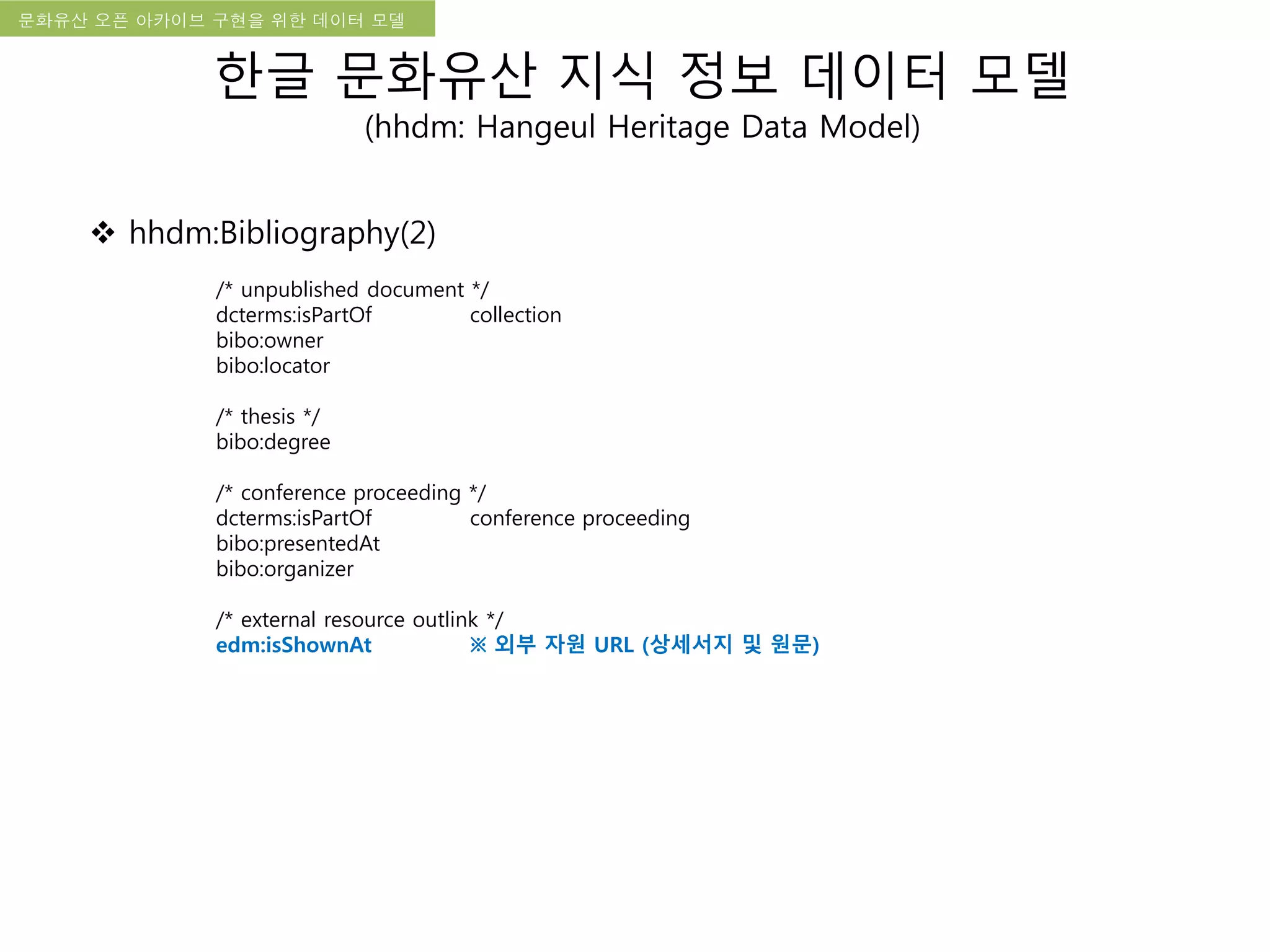 국립한글박물관 디지털 아카이브 구축 기본 구상문화유산 오픈 아카이브 구현을 위한 데이터 모델
한글 문화유산 지식 정보 데이터 모델
(hhdm: Hangeul Heritage Data Model)
 hhdm:Bibliography(2)
/* unpublished document */
dcterms:isPartOf collection
bibo:owner
bibo:locator
/* thesis */
bibo:degree
/* conference proceeding */
dcterms:isPartOf conference proceeding
bibo:presentedAt
bibo:organizer
/* external resource outlink */
edm:isShownAt ※ 외부 자원 URL (상세서지 및 원문)
 
