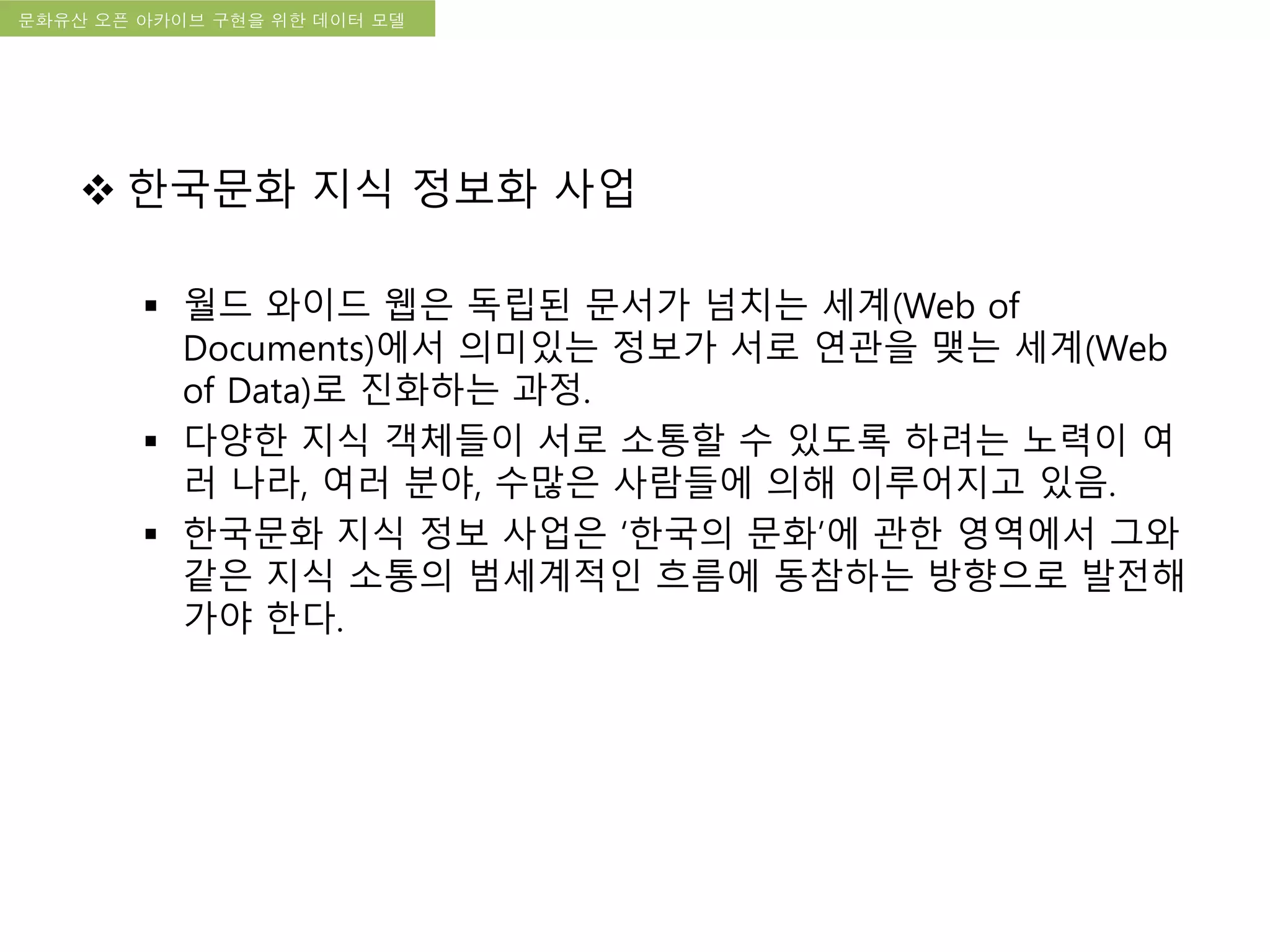 국립한글박물관 디지털 아카이브 구축 기본 구상문화유산 오픈 아카이브 구현을 위한 데이터 모델
 한국문화 지식 정보화 사업
 월드 와이드 웹은 독립된 문서가 넘치는 세계(Web of
Documents)에서 의미있는 정보가 서로 연관을 맺는 세계(Web
of Data)로 진화하는 과정.
 다양한 지식 객체들이 서로 소통할 수 있도록 하려는 노력이 여
러 나라, 여러 분야, 수많은 사람들에 의해 이루어지고 있음.
 한국문화 지식 정보 사업은 ‘한국의 문화’에 관한 영역에서 그와
같은 지식 소통의 범세계적인 흐름에 동참하는 방향으로 발전해
가야 한다.
 