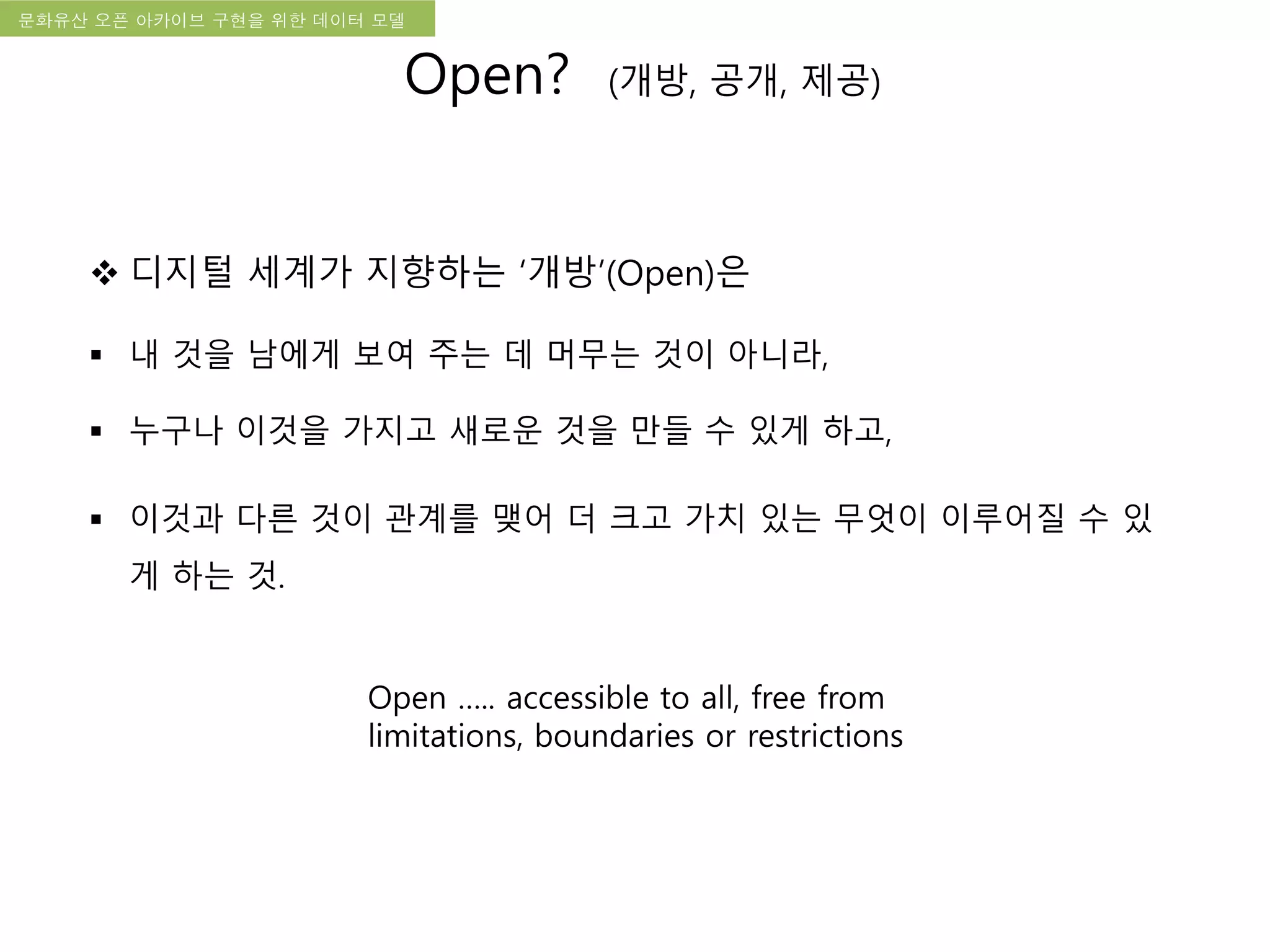 국립한글박물관 디지털 아카이브 구축 기본 구상문화유산 오픈 아카이브 구현을 위한 데이터 모델
 디지털 세계가 지향하는 ‘개방’(Open)은
 내 것을 남에게 보여 주는 데 머무는 것이 아니라,
 누구나 이것을 가지고 새로운 것을 만들 수 있게 하고,
 이것과 다른 것이 관계를 맺어 더 크고 가치 있는 무엇이 이루어질 수 있
게 하는 것.
Open ….. accessible to all, free from
limitations, boundaries or restrictions
Open? (개방, 공개, 제공)
 