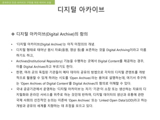국립한글박물관 디지털 아카이브 구축 기본 구상문화유산 오픈 아카이브 구현을 위한 데이터 모델
디지털 아카이브
 디지털 아카이브(Digital Archive)의 함의
• ‘디지털 아카이브(Digital Archive)’는 아직 미정의의 개념.
• 디지털 형태로 태어난 원시 자료(음원, 영상 등)를 보존하는 것을 Digital Archiving이라고 이름
하기도 하고,
• Archives(Institutional Repository) 기능을 수행하는 곳에서 Digital Content를 제공하는 경우,
이를 Digital Archives라고 부르기도 한다.
• 한편, 여러 곳의 독립된 기관들이 메타 데이터 공유의 방법으로 각자의 디지털 콘텐트를 개방
적으로 활용할 수 있게 하려는 시도를 ‘Open Archives’라는 용어로 설명하는데, 여기서 추구하
는 ‘Open Archives of Digital Content’를 Digital Archives의 함의로 이해할 수 있다.
• 국내 공공기관에서 운영하는 ‘디지털 아카이브’는 자기 ‘기관’이 소장 또는 생산하는 자료의 디
지털화와 온라인 서비스를 위주로 하는 것인데 반하여, 디지털 데이터의 생산과 유통에 관한
국제 사회의 선진적인 논의는 이른바 ‘Open Archives’ 또는 ‘Linked Open Data’(LOD)라고 하는
개방과 공유의 세계를 지향하는 데 초점을 모으고 있다.
 