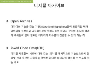 국립한글박물관 디지털 아카이브 구축 기본 구상문화유산 오픈 아카이브 구현을 위한 데이터 모델
 Open Archives
아카이브 기능을 갖는 기관(Institutional Repository)들이 표준적인 메타
데이터를 생산하고 공유함으로써 이용자들로 하여금 장소와 조직의 경계
에 구애됨이 없이 필요한 데이터에 자유롭게 접근할 수 있게 하는 것
 Linked Open Data(LOD)
디지털 자원들이 서로에 대해 갖는 ‘의미’를 명시적으로 기술함으로써 인
터넷 상에 유관한 자원들로 엮어진 광대한 의미망이 형성될 수 있도록 하
는 구도
디지털 아카이브
 