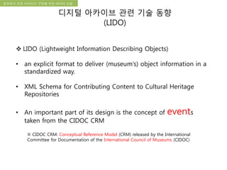 국립한글박물관 디지털 아카이브 구축 기본 구상문화유산 오픈 아카이브 구현을 위한 데이터 모델
디지털 아카이브 관련 기술 동향
(LIDO)
 LIDO (Lightweight Information Describing Objects)
• an explicit format to deliver (museum’s) object information in a
standardized way.
• XML Schema for Contributing Content to Cultural Heritage
Repositories
• An important part of its design is the concept of events
taken from the CIDOC CRM
※ CIDOC CRM: Conceptual Reference Model (CRM) released by the International
Committee for Documentation of the International Council of Museums (CIDOC)
 