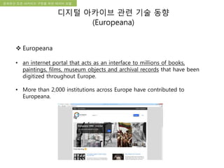 국립한글박물관 디지털 아카이브 구축 기본 구상문화유산 오픈 아카이브 구현을 위한 데이터 모델
디지털 아카이브 관련 기술 동향
(Europeana)
 Europeana
• an internet portal that acts as an interface to millions of books,
paintings, films, museum objects and archival records that have been
digitized throughout Europe.
• More than 2,000 institutions across Europe have contributed to
Europeana.
 