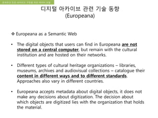 국립한글박물관 디지털 아카이브 구축 기본 구상문화유산 오픈 아카이브 구현을 위한 데이터 모델
디지털 아카이브 관련 기술 동향
(Europeana)
 Europeana as a Semantic Web
• The digital objects that users can find in Europeana are not
stored on a central computer, but remain with the cultural
institution and are hosted on their networks.
• Different types of cultural heritage organizations – libraries,
museums, archives and audiovisual collections – catalogue their
content in different ways and to different standards.
Approaches also vary in different countries.
• Europeana accepts metadata about digital objects, it does not
make any decisions about digitization. The decision about
which objects are digitized lies with the organization that holds
the material.
 