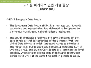 국립한글박물관 디지털 아카이브 구축 기본 구상문화유산 오픈 아카이브 구현을 위한 데이터 모델
디지털 아카이브 관련 기술 동향
(Europeana)
 EDM: European Data Model
• The Europeana Data Model (EDM) is a new approach towards
structuring and representing data delivered to Europeana by
the various contributing cultural heritage institutions.
• The design principles underlying the EDM are based on the
core principles and best practices of the Semantic Web and
Linked Data efforts to which Europeana wants to contribute.
The model itself builds upon established standards like RDF(S),
OAI-ORE, SKOS, and Dublin Core. It acts as a common top-level
ontology which retains original data models and information
perspectives while at the same time enabling interoperability.
 