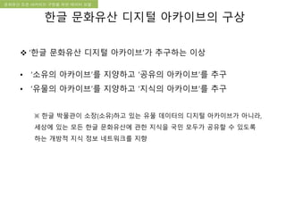 국립한글박물관 디지털 아카이브 구축 기본 구상문화유산 오픈 아카이브 구현을 위한 데이터 모델
한글 문화유산 디지털 아카이브의 구상
 ‘한글 문화유산 디지털 아카이브’가 추구하는 이상
• ‘소유의 아카이브’를 지양하고 ‘공유의 아카이브’를 추구
• ‘유물의 아카이브’를 지양하고 ‘지식의 아카이브’를 추구
※ 한글 박물관이 소장(소유)하고 있는 유물 데이터의 디지털 아카이브가 아니라,
세상에 있는 모든 한글 문화유산에 관한 지식을 국민 모두가 공유할 수 있도록
하는 개방적 지식 정보 네트워크를 지향
 