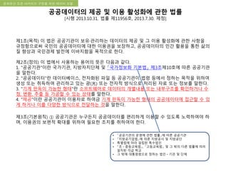 국립한글박물관 디지털 아카이브 구축 기본 구상문화유산 오픈 아카이브 구현을 위한 데이터 모델
공공데이터의 제공 및 이용 활성화에 관한 법률
[시행 2013.10.31. 법률 제11956호, 2013.7.30. 제정]
제1조(목적) 이 법은 공공기관이 보유·관리하는 데이터의 제공 및 그 이용 활성화에 관한 사항을
규정함으로써 국민의 공공데이터에 대한 이용권을 보장하고, 공공데이터의 민간 활용을 통한 삶의
질 향상과 국민경제 발전에 이바지함을 목적으로 한다.
제2조(정의) 이 법에서 사용하는 용어의 뜻은 다음과 같다.
1. "공공기관"이란 국가기관, 지방자치단체 및 「국가정보화 기본법」 제3조제10호에 따른 공공기관
을 말한다.
2. "공공데이터"란 데이터베이스, 전자화된 파일 등 공공기관이 법령 등에서 정하는 목적을 위하여
생성 또는 취득하여 관리하고 있는 광(光) 또는 전자적 방식으로 처리된 자료 또는 정보를 말한다.
3. "기계 판독이 가능한 형태"란 소프트웨어로 데이터의 개별내용 또는 내부구조를 확인하거나 수
정, 변환, 추출 등 가공할 수 있는 상태를 말한다.
4. "제공"이란 공공기관이 이용자로 하여금 기계 판독이 가능한 형태의 공공데이터에 접근할 수 있
게 하거나 이를 다양한 방식으로 전달하는 것을 말한다.
제3조(기본원칙) ① 공공기관은 누구든지 공공데이터를 편리하게 이용할 수 있도록 노력하여야 하
며, 이용권의 보편적 확대를 위하여 필요한 조치를 취하여야 한다.
• 「공공기관의 운영에 관한 법률」에 따른 공공기관
• 「지방공기업법」에 따른 지방공사 및 지방공단
• 특별법에 따라 설립된 특수법인
• 「초ㆍ중등교육법」, 「고등교육법」 및 그 밖의 다른 법률에 따라
설치된 각급 학교
• 그 밖에 대통령령으로 정하는 법인ㆍ기관 및 단체
 