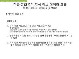 국립한글박물관 디지털 아카이브 구축 기본 구상문화유산 오픈 아카이브 구현을 위한 데이터 모델
[설계 원칙]
1. 지식 정보 시스템과 유물 관리 시스템의 이원화
한글박물관은
- (한글 문화 유산에 관해) 국가를 대표하는 하나의 지식 관리 시스템과
- 이것과 연계된 수많은 소장 유물 관리 시스템(박물관, 도서관, 연구소) 중 하나를 운영
2. 한글박물관의 유물 관리 시스템은 현재 운영중인 “표준유물관리 시스템”
을 활용
3. 지식 정보 시스템의 콘텐츠는 한글박물관이 모든 것을 생산 · 보유하는
것이 아니라 다양한 관련 자원을 집적 · 연계하는 형태로 존재
 데이터 모델 설계
한글 문화유산 지식 정보 데이터 모델
(hhdm: Hangeul Heritage Data Model)
 