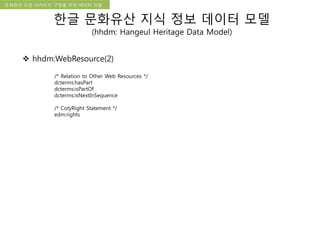 국립한글박물관 디지털 아카이브 구축 기본 구상문화유산 오픈 아카이브 구현을 위한 데이터 모델
한글 문화유산 지식 정보 데이터 모델
(hhdm: Hangeul Heritage Data Model)
 hhdm:WebResource(2)
/* Relation to Other Web Resources */
dcterms:hasPart
dcterms:isPartOf
dcterms:isNextInSequence
/* CotyRight Statement */
edm:rights
 