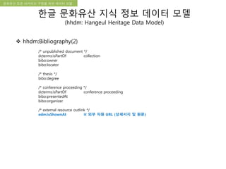 국립한글박물관 디지털 아카이브 구축 기본 구상문화유산 오픈 아카이브 구현을 위한 데이터 모델
한글 문화유산 지식 정보 데이터 모델
(hhdm: Hangeul Heritage Data Model)
 hhdm:Bibliography(2)
/* unpublished document */
dcterms:isPartOf collection
bibo:owner
bibo:locator
/* thesis */
bibo:degree
/* conference proceeding */
dcterms:isPartOf conference proceeding
bibo:presentedAt
bibo:organizer
/* external resource outlink */
edm:isShownAt ※ 외부 자원 URL (상세서지 및 원문)
 