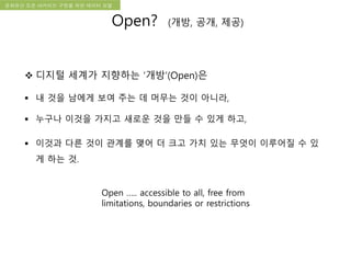 국립한글박물관 디지털 아카이브 구축 기본 구상문화유산 오픈 아카이브 구현을 위한 데이터 모델
 디지털 세계가 지향하는 ‘개방’(Open)은
 내 것을 남에게 보여 주는 데 머무는 것이 아니라,
 누구나 이것을 가지고 새로운 것을 만들 수 있게 하고,
 이것과 다른 것이 관계를 맺어 더 크고 가치 있는 무엇이 이루어질 수 있
게 하는 것.
Open ….. accessible to all, free from
limitations, boundaries or restrictions
Open? (개방, 공개, 제공)
 