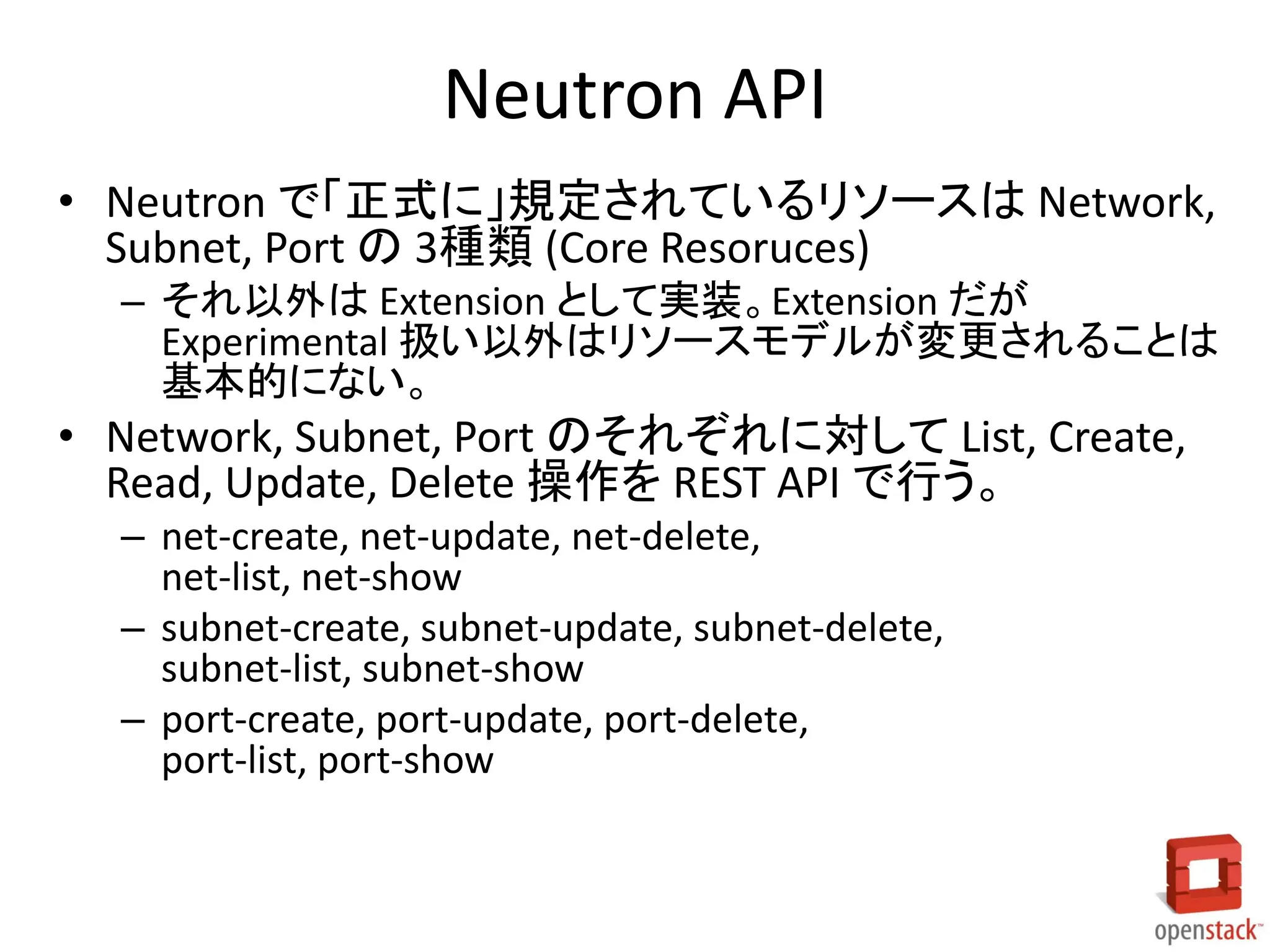 Neutron API
• Neutron で「正式に」規定されているリソースは Network,
Subnet, Port の 3種類 (Core Resoruces)
– それ以外は Extension として実装。Extension だが
Experimental 扱い以外はリソースモデルが変更されることは
基本的にない。

• Network, Subnet, Port のそれぞれに対して List, Create,
Read, Update, Delete 操作を REST API で行う。
– net-create, net-update, net-delete,
net-list, net-show
– subnet-create, subnet-update, subnet-delete,
subnet-list, subnet-show
– port-create, port-update, port-delete,
port-list, port-show

 