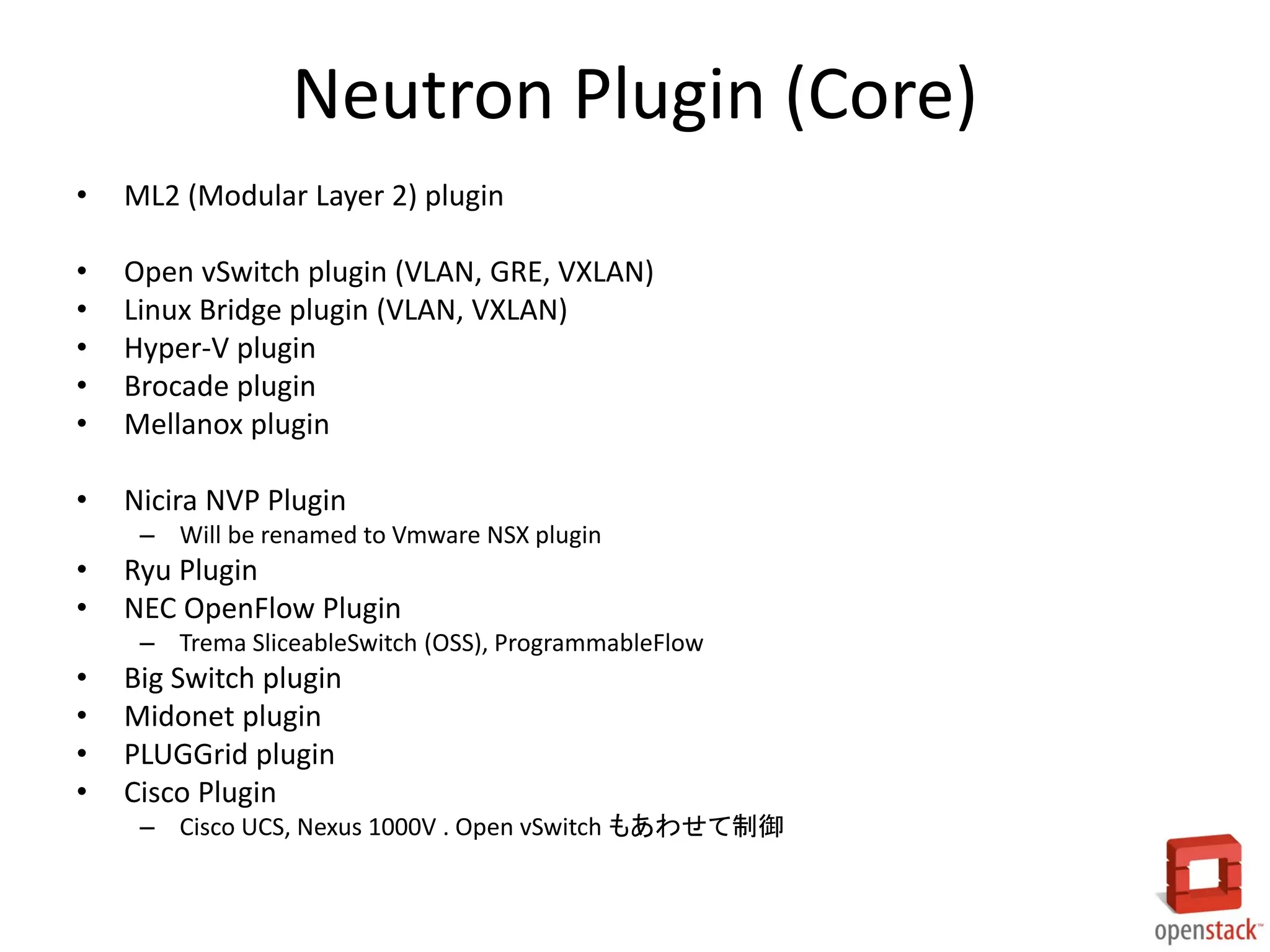 Neutron Plugin (Core)
•

ML2 (Modular Layer 2) plugin

•
•
•
•
•

Open vSwitch plugin (VLAN, GRE, VXLAN)
Linux Bridge plugin (VLAN, VXLAN)
Hyper-V plugin
Brocade plugin
Mellanox plugin

•

Nicira NVP Plugin
– Will be renamed to Vmware NSX plugin

•
•

Ryu Plugin
NEC OpenFlow Plugin
– Trema SliceableSwitch (OSS), ProgrammableFlow

•
•
•
•

Big Switch plugin
Midonet plugin
PLUGGrid plugin
Cisco Plugin
– Cisco UCS, Nexus 1000V . Open vSwitch もあわせて制御

 