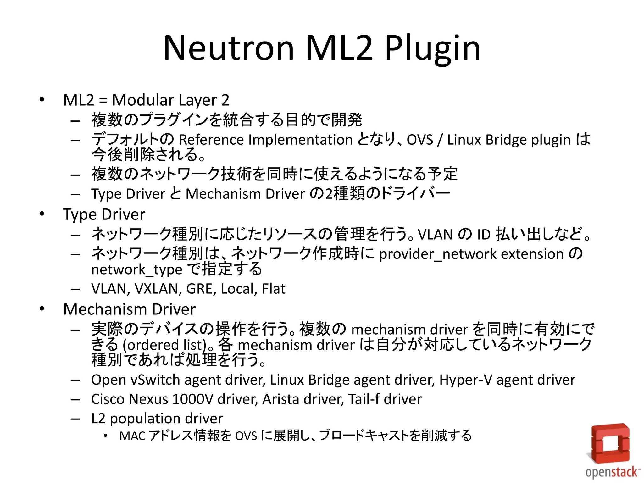 Neutron ML2 Plugin
• ML2 = Modular Layer 2
– 複数のプラグインを統合する目的で開発
– デフォルトの Reference Implementation となり、OVS / Linux Bridge plugin は
今後削除される。
– 複数のネットワーク技術を同時に使えるようになる予定
– Type Driver と Mechanism Driver の2種類のドライバー

• Type Driver
– ネットワーク種別に応じたリソースの管理を行う。VLAN の ID 払い出しなど。
– ネットワーク種別は、ネットワーク作成時に provider_network extension の
network_type で指定する
– VLAN, VXLAN, GRE, Local, Flat

• Mechanism Driver
– 実際のデバイスの操作を行う。複数の mechanism driver を同時に有効にで
きる (ordered list)。各 mechanism driver は自分が対応しているネットワーク
種別であれば処理を行う。
– Open vSwitch agent driver, Linux Bridge agent driver, Hyper-V agent driver
– Cisco Nexus 1000V driver, Arista driver, Tail-f driver
– L2 population driver
• MAC アドレス情報を OVS に展開し、ブロードキャストを削減する

 