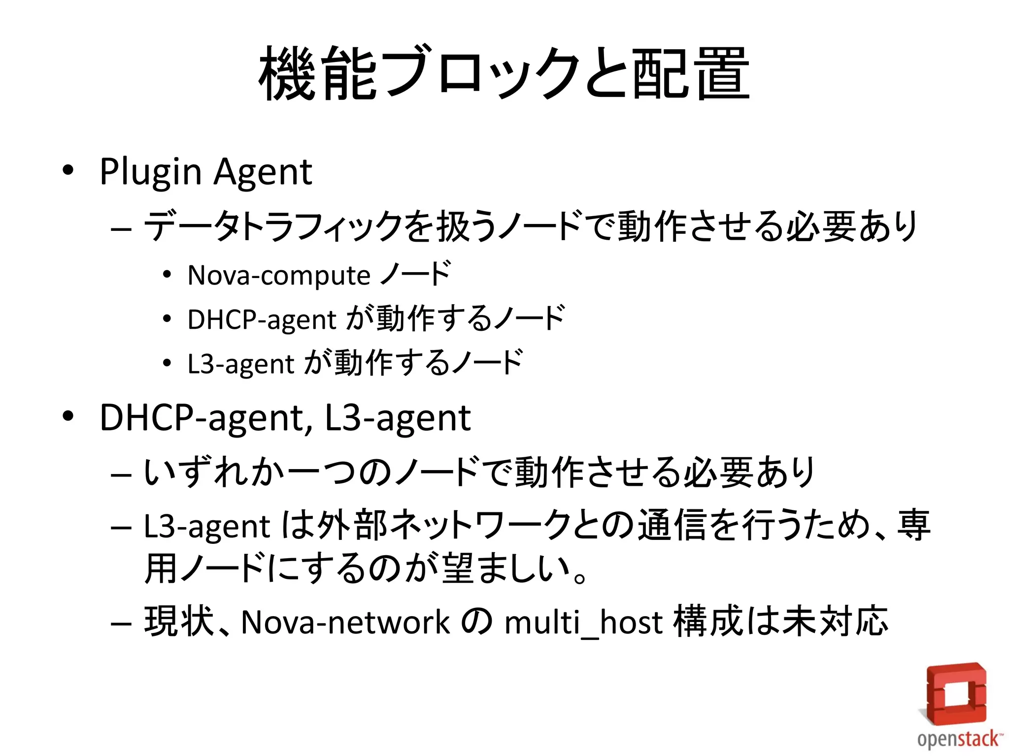 機能ブロックと配置
• Plugin Agent
– データトラフィックを扱うノードで動作させる必要あり
• Nova-compute ノード
• DHCP-agent が動作するノード
• L3-agent が動作するノード

• DHCP-agent, L3-agent
– いずれか一つのノードで動作させる必要あり
– L3-agent は外部ネットワークとの通信を行うため、専
用ノードにするのが望ましい。
– 現状、Nova-network の multi_host 構成は未対応

 