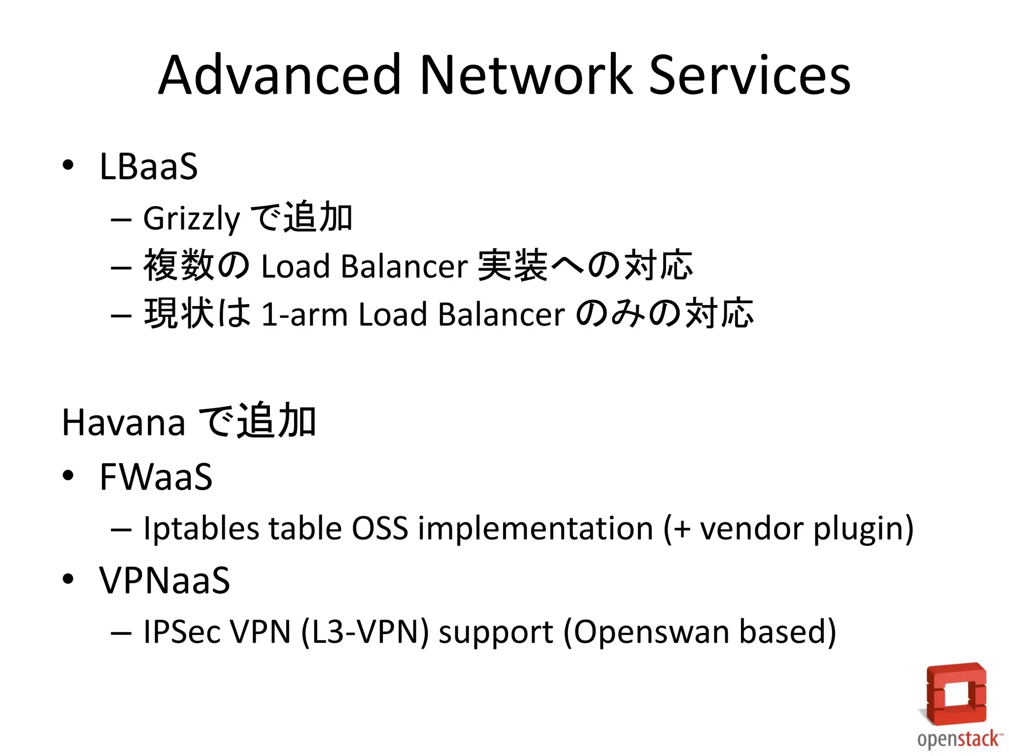 Advanced Network Services
• LBaaS
– Grizzly で追加
– 複数の Load Balancer 実装への対応
– 現状は 1-arm Load Balancer のみの対応

Havana で追加
• FWaaS
– Iptables table OSS implementation (+ vendor plugin)

• VPNaaS
– IPSec VPN (L3-VPN) support (Openswan based)

 