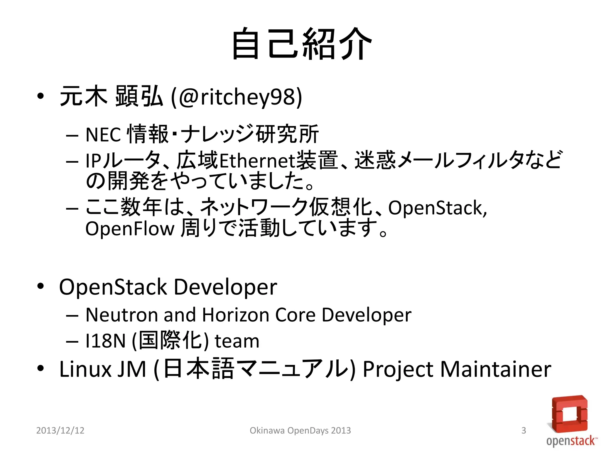 自己紹介
• 元木 顕弘 (@ritchey98)
– NEC 情報・ナレッジ研究所
– IPルータ、広域Ethernet装置、迷惑メールフィルタなど
の開発をやっていました。
– ここ数年は、ネットワーク仮想化、OpenStack,
OpenFlow 周りで活動しています。

• OpenStack Developer
– Neutron and Horizon Core Developer
– I18N (国際化) team

• Linux JM (日本語マニュアル) Project Maintainer
2013/12/12

Okinawa OpenDays 2013

3

 