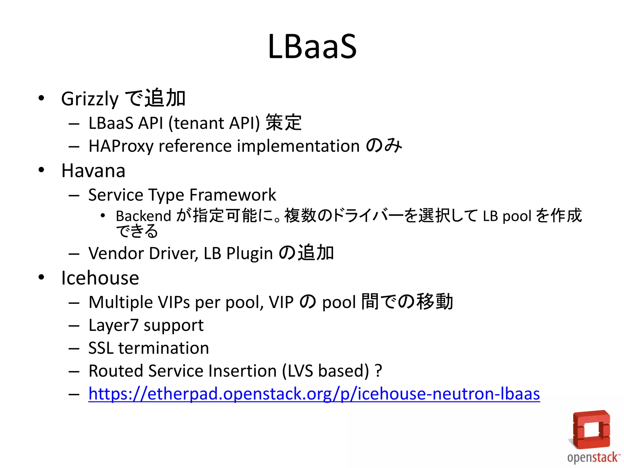 LBaaS
• Grizzly で追加
– LBaaS API (tenant API) 策定
– HAProxy reference implementation のみ

• Havana
– Service Type Framework
• Backend が指定可能に。複数のドライバーを選択して LB pool を作成
できる

– Vendor Driver, LB Plugin の追加

• Icehouse
–
–
–
–
–

Multiple VIPs per pool, VIP の pool 間での移動
Layer7 support
SSL termination
Routed Service Insertion (LVS based) ?
https://etherpad.openstack.org/p/icehouse-neutron-lbaas

 